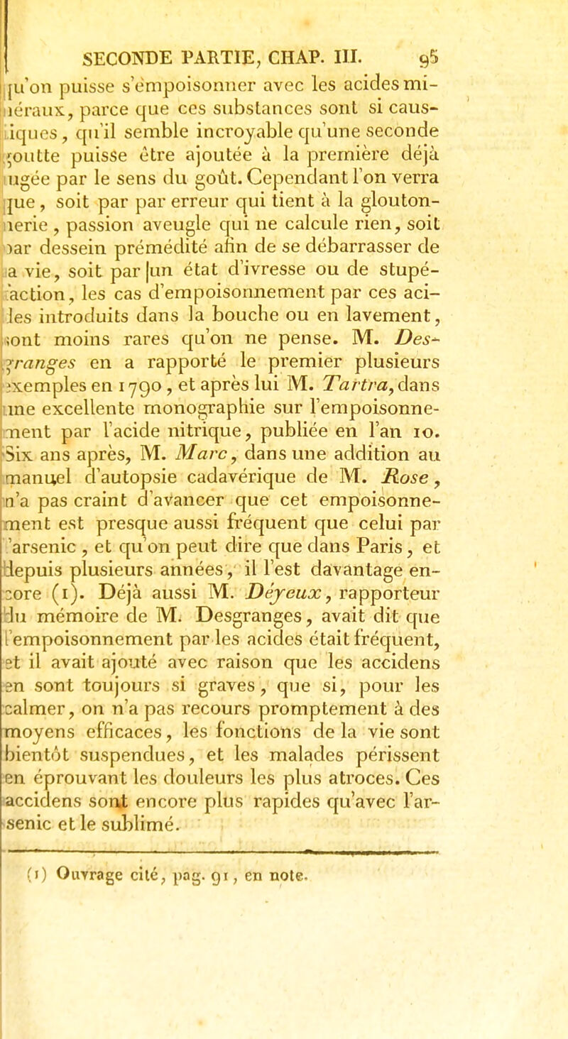 jfu'on puisse s'empoisonner avec les acides mi- îéraux, parce que ces substances sont si caus- tiques, qu'il semble incroyable qu'une seconde goutte puisse être ajoutée à la première déjà lugée par le sens du goût. Cependant l'on verra ;jue , soit par par erreur qui tient à la glouton- nerie , passion aveugle qui ne calcule rien, soit oar dessein prémédité afin de se débarrasser de a vie, soit par |un état d'ivresse ou de stupé- faction, les cas d'empoisonnement par ces aci- ::les introduits dans la bouche ou en lavement, iiont moins rares qu'on ne pense. M. Des~ qranges en a rapporté le premier plusieurs exemples en 1790 , et après lui M. Tartra, dans une excellente monographie sur l'empoisonne- ment par l'acide nitrique, publiée en l'an 10. 'Six ans après, M. Marc, dans une addition au manuel d'autopsie cadavérique de M. Rose, n'a pas craint d'avancer que cet empoisonne- ment est presque aussi fréquent que celui par 'arsenic , et qu'on peut dire que dans Paris, et depuis plusieurs années , il l'est davantage en- core (1). Déjà aussi M. Déjeux, rapporteur ^u mémoire de M. Desgranges, avait dit que l'empoisonnement par les acides était fréquent, st il avait ajouté avec raison que les accidens sn sont toujours si graves, que si, pour les calmer, on n'a pas recours promptement à des moyens efficaces, les fonctions delà vie sont bientôt suspendues, et les malades périssent en éprouvant les douleurs les plus atroces. Ces accidens sont encore plus rapides qu'avec l'ar- senic et le sublimé. (1) Ouyrage cité, pag. gi, en note.