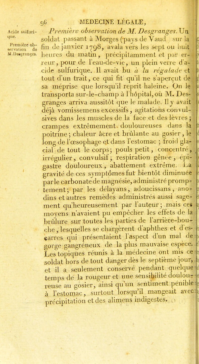 Acide suifuri- Première observation de M. Desgranges. Un. qLie' soldat passant à Morges (pays de Vaud sur la JXemioiiC °dê mi de janvier 1798, avala vers les sept ou huit M.De»Sr.mges. heures du matin, précipitamment et par er4 reur, pour de l'eau-de-vie, un plein verre d a- cide sulfurique. 11 avait bu à la régalade et tout d'un trait, ce qui fit qu'il ne s'aperçut de sa méprise que lorsqu'il reprit haleine. On le transporta sur-le-champ à l'hôpital,où M. Des- granges arriva aussitôt que le malade. Il y avait déjà vomissemens excessifs, agitations convul- sives dans les muscles de la face et des lèvres ; crampes extrêmement, douloureuses dans la poitrine ; chaleur âcre et brûlante au gosier, lç long de l'œsophage et dans l'estomac ; froid gla- cial de tout le corps; pouls petit, concentré , irrégulier, convulsif; respiration gênée, épi- jl gastre douloureux, abattement extrême. -La. |J gravité de ces symptômes fut bientôt diminuée |e parle carbonate de magnésie, administré promp- 1 tement; par les délayans, adoucissans , anor dins et autres remèdes administrés aussi sage-?] tl ment qu'heureusement par l'auteur; mais ces ij moyens n'avaient pu empêcher les effets de lai brûlure sur toutes les parties de l'amère-bou^ • che, lesquelles se chargèrent d'aphthes et d'es-.- h «arres qui présentaient l'aspect d'un mal de • n gorge gangréneux de la plus mauvaise espèce, f Les topiques réunis à la médecine ont mis ce i soldat hors de tout danger dès le septième jour,, u et il a seulement conservé pendant quelque;i temps de la rougeur et une sensibilité doulou-r- il reuse au gosier, ainsi qu'un sentiment pénible à l'estomac, surtout lorsqu'il mangeait avec précipitation et des alimens indigestes. - :i