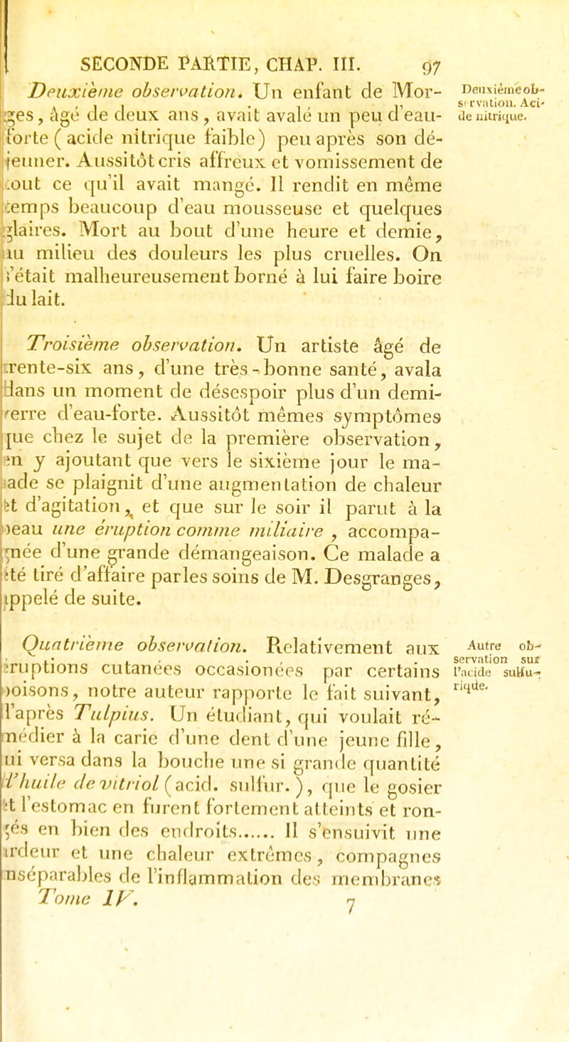 Deuxième observation. Un enfant de Mor- tes , âgé de deux ans, avait avalé un peu d'eau- forte ( acide nitrique faible) peu après son dé- jeuner. Aussitôt cris affreux et vomissement de tout ce qu'il avait mangé. 11 rendit en même ;emps beaucoup d'eau mousseuse et quelques flaires. Mort au bout d'une heure et demie, àu milieu des douleurs les plus cruelles. On î'était malheureusement borné à lui faire boire :lu lait. Troisième observation. Un artiste âgé de trente-six ans, d'une très-bonne santé, avala dans un moment de désespoir plus d'un demi- rerre d'eau-forte. Aussitôt mêmes symptômes pie chez le sujet de la première observation, ;n y ajoutant que vers le sixième jour le ma- lade se plaignit d'une augmentation de chaleur fet d'agitation^ et que sur le soir il parut à la oeau une éruption comme miliaire , accompa- gnée d'une grande démangeaison. Ce malade a Été tiré d'affaire parles soins de M. Desgranges, appelé de suite. Quatrième observaiion. Relativement aux Autre oh- ■ . . . servation sut îruptions cutanées occasionees par certains l'acide sutfu- «oisons, notre auteur rapporte le fait suivant, riqtie' l'après Tulpius. Un étudiant, qui voulait ré- ncdier à la carie d'une dent d'une jeune fille, ui versa dans la bouche une si grande quantité d'huile de vitriol (acid. sulfur.), que le gosier l:t l'estomac en furent fortement atteints et ron- gés en bien des endroits 11 s'ensuivit une ardeur et une chaleur extrêmes, compagnes nséparables de l'inflammation des membranes Tome IV, 7 Deu\ié;nëob- si rvalion. Aci' de nitrique.