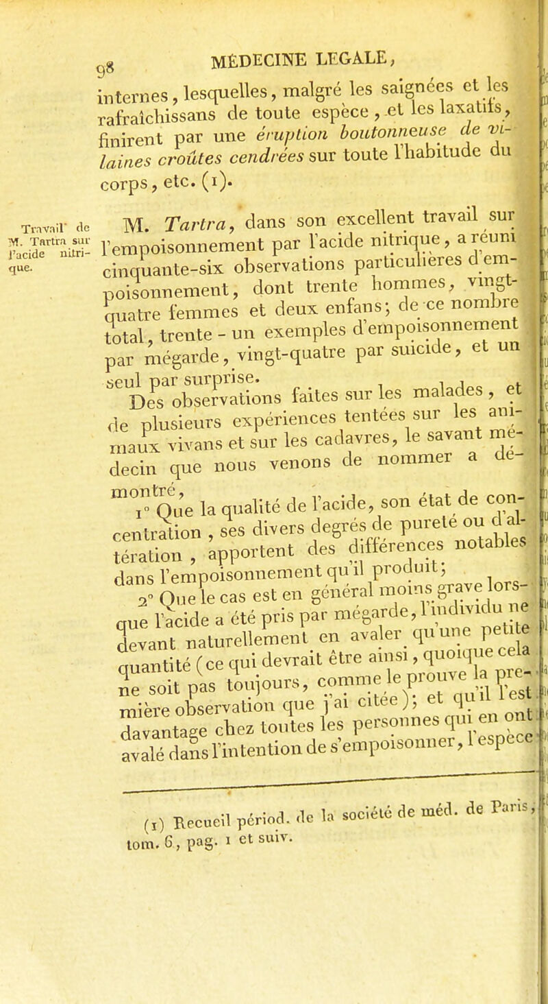 internes, lesquelles, malgré les saignées et les rafraîchissans de toute espèce , et les laxatits, finirent par une éruption boutonneuse de vi- laines croûtes cendrées sur toute l'habitude du corps, etc. (i). M. Tartra, dans son excellent travail sur j l'empoisonnement par l'acide nitrique, a réuni ^ cinquante-six observations particulières d em- poisonnement, dont trente hommes, vingt- Latre femmes et deux enfans; de ce nombre total, trente - un exemples d empoisonnement par mégarde, vingt-quatre par suicide, et un IroŒLs faites sur les malades , et de plusieurs expériences tentées sur les am- f maux vivans et sur les cadavres, le savant me- f decin que nous venons de nommer a de- I m°I Que la qualité de l'acide, son état de con- centration , ses divers degrés de pureté^ou d al- tération , apportent des différences notables dans l'empoisonnement qu il produit, Oueïe cas est en général moins grave lors- que Se a été pris pSr ^^^j Ivant naturellement, en avaler quune peti^ quantité (ce qui devrait être ainsi, q^Te^ Se soit pas toujours, mïprp observation que i ai citée j, et qu ^vanta/e chez toutes les personnes qui en ont ■ (I) Recueil périod. de la sociélé de mécl. de Paris;