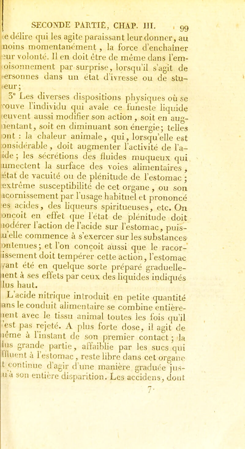 <e délire qui les agite paraissant leur donner, au moins momentanément , la force d'enchaîner ïur volonté. Il en doit être de même dans l'em- poisonnement par surprise, lorsqu'il s'agit de jersonnes dans un état d'ivresse ou de stu- peur ; 5° Les diverses dispositions physiques où se rouve l'individu qui avale ce funeste liquide peuvent aussi modifier son action , soit en aug- mentant, soit en diminuant son énergie; telles ant : la chaleur animale, qui, lorsqu'elle est onsidérable , doit augmenter l'activité de l'a- ide ; les sécrétions des fluides muqueux qui umectent la surface des voies alimentaires , Eétat de vacuité ou de plénitude de l'estomac ; extrême susceptibilité de cet organe , ou son acornissement par l'usage habituel et prononcé es acides, des liqueurs spiritueuses, etc. On onçoit en effet que l'état de plénitude doit nodérer l'action de l'acide sur l'estomac, puis- qu'elle commence à s'exercer sur les substances- ontenues; et l'on conçoit aussi que le racor- issement doit tempérer cette action, l'estomac fant été en quelque sorte préparé graduelle- îent à ses effets par ceux des liquides indiqués lus haut. L'acide nitrique introduit en petite quantité ans le conduit alimentaire se combine entière- ment avec le tissu animal toutes les fois qu'il 'est pas rejeté. A plus forte dose, il agit de. îême à l'instant de son premier contact; la lus grande partie, affaiblie par les sucs qui ffluent à l'estomac , reste libre dans cet organe t continue d'agir d'une manière graduée jus- u à son entière disparition. Les accidens, dont 7-
