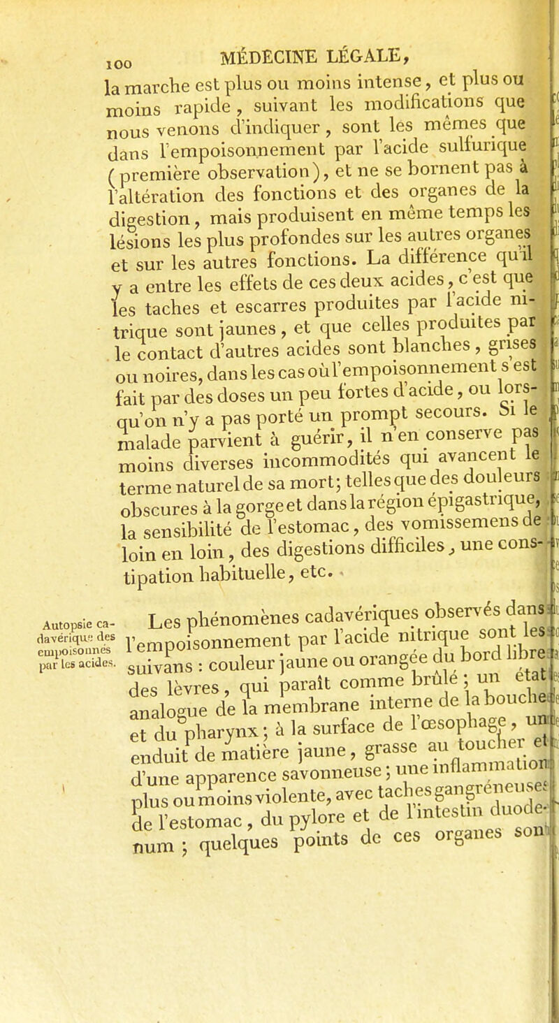 [( la marche est plus ou moins intense, et plus ou moins rapide , suivant les modifications que nous venons d'indiquer, sont lés mêmes que è dans l'empoisonnement par l'acide sulfunque * ( première observation), et ne se bornent pas à l'altération des fonctions et des organes de la digestion, mais produisent en même temps les lésions les plus profondes sur les autres organes et sur les autres fonctions. La différence quil y a entre les effets de ces deux acides, c est que les taches et escarres produites par l'acide m- f trique sont jaunes , et que celles produites par le contact d'autres acides sont blanches , grises ou noires, dans les cas oùl'empoisonnement s est fait par des doses un peu fortes d'acide, ou lors- qu'on n'y a pas porté un prompt secours, t» Je ) malade parvient à guérir, il n'en conserve pas moins diverses incommodités qui avancent le terme naturel de sa mort; telles que des douleurs | obscures à la gorge et dans la région épigastrique, 1 la sensibilité de l'estomac, des vomissemens de ■ loin en loin, des digestions difficiles, une cons-J tipation habituelle, etc. « suivâns : couleur aune ou orangée du do» .nue des lèvres, qui paraît comme brûle un état analogue de fa membrane interne de abouche, et du8pharynx; à la surface de l'œsophage, un enduitde matière jaune, grasse au toucher et, dune apparence savonneuse ; une mflammaUon 'de l'estomac, dn pylore et de 1 '«^™„t num ; quelques pomts de ces organes sont 1