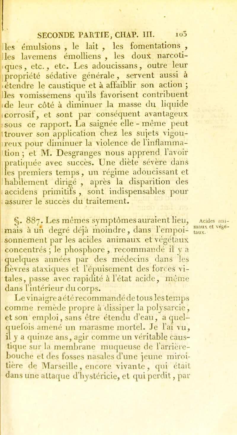 Iles émulsions , le lait , les fomentations , Iles lavemens émolliens , les doux narcoti- iques, etc., etc. Les adoucissans, outre leur |propriété sédative générale, servent aussi à (étendre le caustique et à affaiblir son action ; Iles vomissemens qu'ils favorisent contribuent ide leur côté à diminuer la masse du liquide corrosif, et sont par conséquent avantageux sous ce rapport. La saignée elle-même peut ■ trouver son application chez les sujets vigou- reux pour diminuer la violence de l'inflamma- i.tion ; et M. Desgranges nous apprend l'avoir pratiquée avec succès. Une diète sévère dans les premiers temps, un régime adoucissant et habilement dirigé , après la disparition des accidens primitifs , sont indispensables pour assurer le succès du traitement. §. 887. Les mêmes symptômes auraient lieu, Acides am- ! • 1 > J •«»«•• • J„„l1„ • maux, et vége- mais a un degré deja moindre, dans lempoi- laux. sonnement par les acides animaux et végétaux concentrés ; le phosphore , recommandé il y a quelques aimées par des médecins dans les fièvres ataxiques et l'épuisement des forces vi- tales , passe avec rapidité à l'état acide, même dans l'intérieur du corps. Le vinaigre a é té recommandé de tous les temps comme remède propre à dissiper la polysarcie, et son emploi, sans être étendu d'eau, a quel- quefois amené un marasme mortel. Je l'ai vu, il y a quinze ans, agir comme un véritable caus- tique sur la membrane muqueuse de l'arrière- bouche et des fosses nasales d'une jeune miroi- tière de Marseille, encore vivante, qui était dans une attaque d'hystéricie, et qui perdit, par