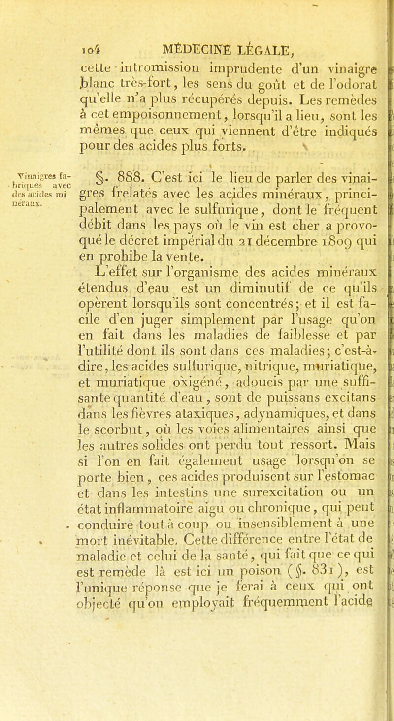 cette intromission imprudente d'un vinaigre blanc très-fort, les sens du goût et de l'odorat qu'elle n'a plus récupérés depuis. Les remèdes à cet empoisonnement, lorsqu'il a lieu, sont les mêmes que ceux qui viennent d'être indiqués pour des acides plus forts. vinaigres fa- g. 888. C'est ici le lieu de parler des vinai- • briques avec ri' t • 1 • drsacides mi gres irelates avec les acides minéraux, princi- palement avec le sulfurique, dont le fréquent débit dans les pays où le vin est cher a provo- qué le décret impérial du 21 décembre 1809 qui en prohibe la vente. L'effet sur l'organisme des acides minéraux étendus d'eau est un diminutif de ce qu'ils opèrent lorsqu'ils sont concentrés; et il est fa- cile d'en juger simplement par l'usage qu'on en fait dans les maladies de faiblesse et par l'utilité dont ils sont dans ces maladies; c'est-à- dire, les acides sulfurique, nitrique, muriatique, et muriatique okigéné, adoucis par une suffi- sante quantité d'eau, sont de puissans excitans dans les fièvres ataxiques, adynamiques, et dans le scorbut, où les voies alimentaires ainsi que les autres solides ont perdu tout ressort. Mais si l'on en fait également usage lorsqu'on se porte bien, ces acides produisent sur l'estomac et dans les intestins une surexcitation ou un état inflammatoire aigu ou chronique, qui peut - conduire tout à coup ou insensiblement à une mort inévitable. Cette différence entre letat de maladie et celui de la santé, qui fait que ce qui est remède là est ici un poison (§. 831 ), est l'unique réponse que je ferai à ceux qui ont objecté qu'où employait fréquemment l'acide
