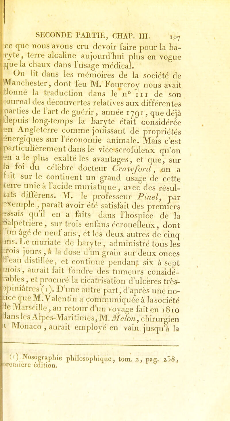 •ce que nous avons cru devoir faire pour la ba- ryte, terre alcaline aujourd'hui plus en vogue .jque la chaux dans l'usage médical. On lit dans les mémoires de la société de Manchester, dont l'eu M. Fourcroy nous avait donné la traduction dans le n° in de son journal des découvertes relatives aux différentes parties de l'art de guérir, année 1791, que déjà .depuis long-temps la baryte était considérée en Angleterre comme jouissant de propriétés énergiques sur Féconomie animale. Mais c'est particulièrement dans le vicescrofuleux qu'on '2n a le plus exalté les avantages, et que, sur !a foi du célèbre docteur Crawford, on a f ut sur le continent un grand usage de cette terre unie à l'acide muriatique , avec des résul- tats différens. M. le professeur Pinel, par pxemple , parait avoir été satisfait des premiers ;?ssais qu'il en a faits dans l'hospice de la Salpétrière, sur trois enfans écrouelleux, dont un âgé de neuf ans , et les deux autres de cinq ms. Le muriate de baryte, administré tous les rois jours , à la dose d'un grain sur deux onces l'eau distillée, et continué pendant six à sept nuis, aurait fait fondre des tumeurs considé- •al)les, et procuré la cicatrisation d'ulcères très- Jpiniâtres ( i ). D'une autre part, d'après une no- icfqueM.Valentin a communiquée à lasociété 'ie Marseille, au retour d'un voyage fait en 1810 Uans les Alpes-Maritimes, M. Melon, chirurgien 1 Monaco , aurait employé en vain jusqu'à la Ci) Nosograpliie philosophique, tom. 2, pag. z'j8 , urcimere édition.
