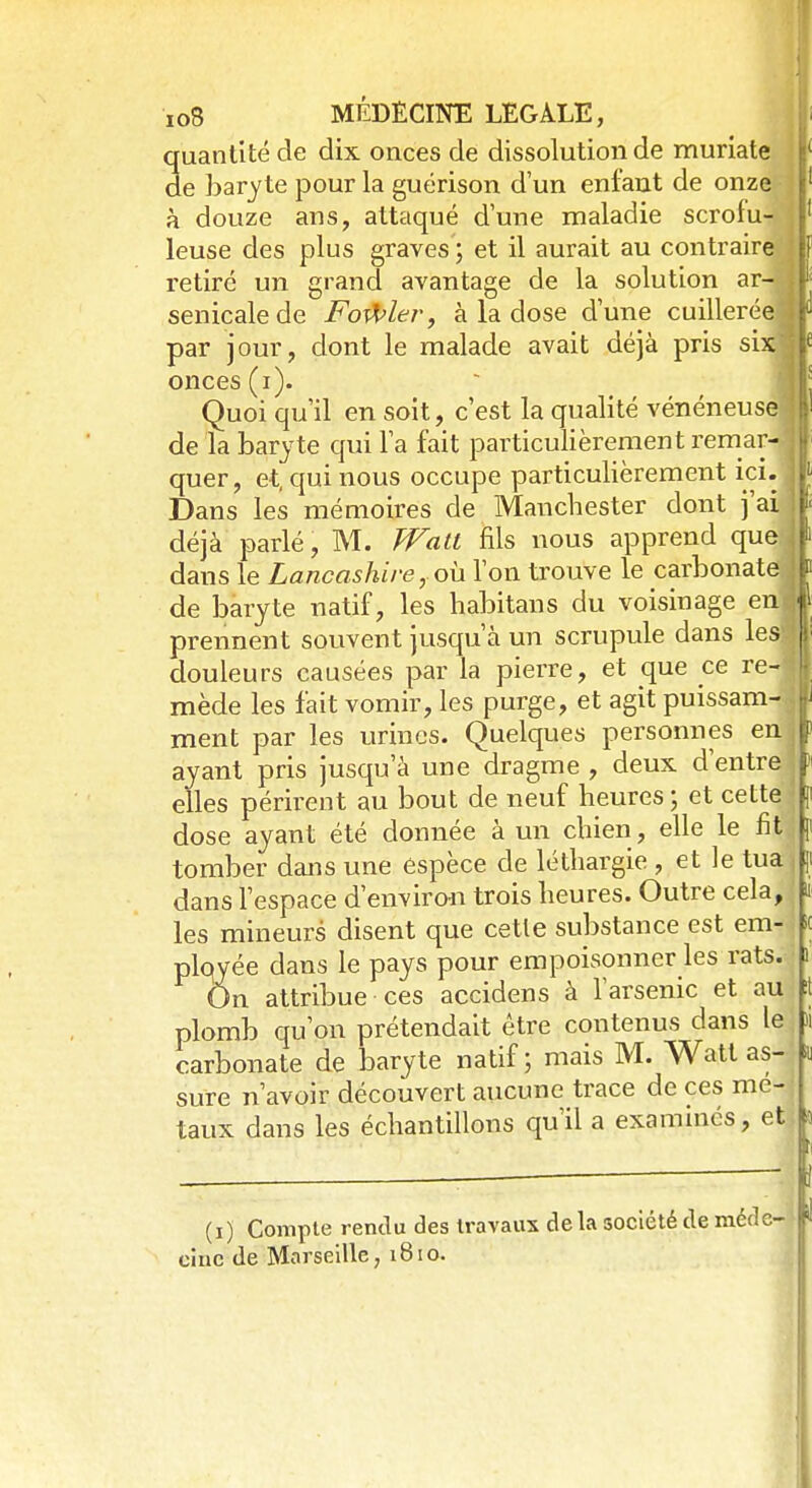 quantité de dix onces de dissolution de muriate de baryte pour la guérison d'un enfant de onze à douze ans, attaqué d'une maladie scrofu- leuse des plus graves ; et il aurait au contraire retiré un grand avantage de la solution ar-« senicalede Fouler, à la dose d'une cuillerée! par jour, dont le malade avait déjà pris six'j onces (i). Quoi qu'il en soit, c'est la qualité vénéneuse» de la baryte qui l'a fait particulièrement remar-.l quer, et, qui nous occupe particulièrement ici..11 Dans les mémoires de Manchester dont j'aij| déjà parlé, M. Walt fils nous apprend quejt dans le Lancashire, où l'on trouve le carbonate j| de baryte natif, les habitans du voisinage en|l prennent souvent jusqu'à un scrupule dans le» douleurs causées par la pierre, et que ce re-f mède les fait vomir, les purge, et agit puissam-|l ment par les urines. Quelques personnes enjl ayant pris jusqu'à une dragme , deux d'entre >' elles périrent au bout de neuf heures ; et cette f dose ayant été donnée à un chien, elle le fit4 ji tomber dans une espèce de léthargie , et le tua , ji dans l'espace d'environ trois heures. Outre cela, | ii les mineurs disent que cette substance est em- it plqyée dans le pays pour empoisonner les rats. ) On attribue ces accidens à l'arsenic et au t plomb qu'on prétendait être contenus dans le M carbonate de baryte natif ; mais M. Watt as- in sure n'avoir découvert aucune trace de ces mé- taux dans les échantillons qu'il a examinés, et (i) Compte rendu des travaux de la société de méde- cine de Marseille, 1810. l
