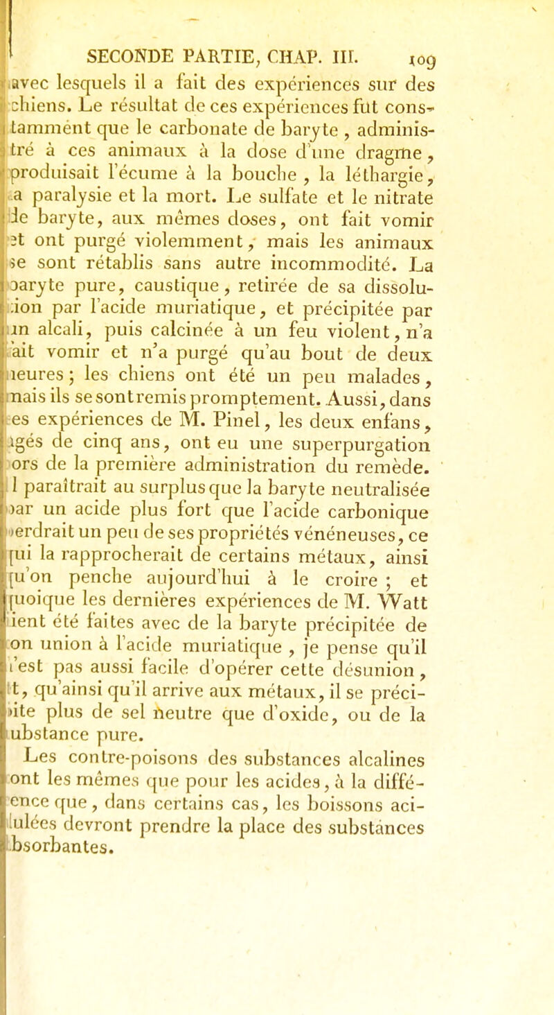 ï.avec lesquels il a fait des expériences sur des chiens. Le résultat de ces expériences fut cons i tamment que le carbonate de baryte , adminis- : tré à ces animaux à la dose d'une dragme, [produisait l'écume à la bouche , la léthargie, a paralysie et la mort. Le sulfate et le nitrate liJe baryte, aux mêmes closes, ont fait vomir 2t ont purgé violemment, mais les animaux >e sont rétablis sans autre incommodité. La Daryte pure, caustique, retirée de sa dissolu- ion par l'acide muriatique, et précipitée par in alcali, puis calcinée à un feu violent, n'a ait vomir et n'a purgé qu'au bout de deux îeures; les chiens ont été un peu malades, nais ils se sont remis promptement. Aussi, dans es expériences de M. Pinel, les deux enfans , Agés de cinq ans, ont eu une superpurgation ors de la première administration du remède, il paraîtrait au surplus que la baryte neutralisée >ar un acide plus fort que l'acide carbonique Perdrait un peu de ses propriétés vénéneuses, ce qui la rapprocherait de certains métaux, ainsi [u'on penche aujourd'hui à le croire ; et [uoique les dernières expériences de M. Watt dent été faites avec de la baryte précipitée de on union à l'acide muriatique , je pense qu'il t'est pas aussi facile d'opérer cette désunion, t, qu'ainsi qu'il arrive aux métaux, il se préci- pite plus de sel neutre que d'oxide, ou de la ubstance pure. Les contre-poisons des substances alcalines ont les mêmes que pour les acides, à la diffé- ence que , dans certains cas, les boissons aci- dulées devront prendre la place des substances Ibsorbantes.