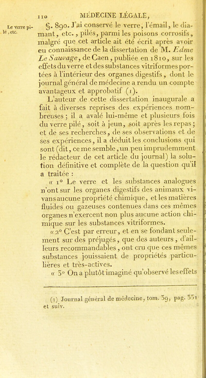 §. 890. J'ai conservé le verre, l'émail, le dia- mant , etc., pilés, parmi les poisons corrosifs, malgré que cet article ait été écrit après avoir eu connaissance de la dissertation de M. Edme Le Sauvage, de Caen, publiée en 181 o, sur les effets du verre et des substances vitriformes por- tées à l'intérieur des organes digestifs, dont le journal général de médecine a rendu un compte avantageux et approbatif (1). L'auteur de cette dissertation inaugurale a fait à diverses reprises des expériences nom- breuses ; il a avalé lui-même et plusieurs fois du verre pilé, soit à jeun, soit après les repas ; et de ses recherches, de ses observations et de ses expériences, il a déduit les conclusions qui sont (dit, ce me semble, un peu imprudemment le rédacteur de cet article du journal) la solu- tion définitive et complète de la question qu'il a traitée : « i° Le verre et les substances analogues n'ont sur les organes digestifs des animaux vi- vans aucune propriété chimique, et les matières fluides ou gazeuses contenues dans ces mêmes organes n'exercent non plus aucune action chi- mique sur les substances vitriformes. <( 20 C'est par erreur, et en se fondant seule- ment sur des préjugés, que des auteurs , d'ail- leurs recommandables, ont cru que ces mêmes substances jouissaient de propriétés particu- lières et très-actives. « 5° On a plutôt imaginé qu'observé les effets (1) Journal général de médecine, tom. 5g, pag. 55i- et suiv.