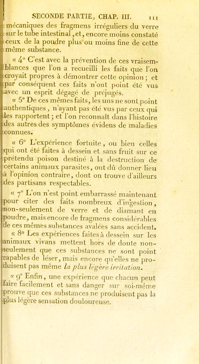 I mécaniques des fragmens irréguliers du verre Isur le tube intestinal ,et, encore moins constaté Iceux de la poudre plus ou moins fine de cette li même substance. « 4-° C'est avec la prévention de ces vraisem- blances que l'on a recueilli les faits que l'on croyait propres à démontrer cette opinion ; et par conséquent ces faits n'ont point été vus .avec un esprit dégagé de préjugés. « 5° De ces mêmes faits, les uns ne sont point authentiques , n'ayant pas été vus par ceux qui les rapportent ; et l'on reconnaît dans l'histoire des autres des symptômes évidens de maladies connues. « 6° L'expérience fortuite , ou bien celles qui ont été faites à dessein et sans fruit sur ce prétendu poison destiné à la destruction de certains animaux parasites, ont dû donner lieu ià l'opinion contraire, dont on trouve d'ailleurs des partisans respectables. « 70 L'on n'est point embarrassé maintenant pour citer des faits nombreux d'ingestion, non-seulement de verre et de diamant en poudre, mais encore de fragmens considérables )de ces mêmes substances avalées sans accident. a 8° Les expériences faites à dessein sur les animaux vivans mettent hors de doute non- iseulement que ces substances ne sont point •capables de léser, mais encore qu'elles ne pro- duisent pas même la plus légère irritation. /< 9° Enfin, une expérience que chacun peut faire facilement et sans danger sur soi-même prouve que ces substances ne produisent pas la -pjus légère sensation douloureuse.