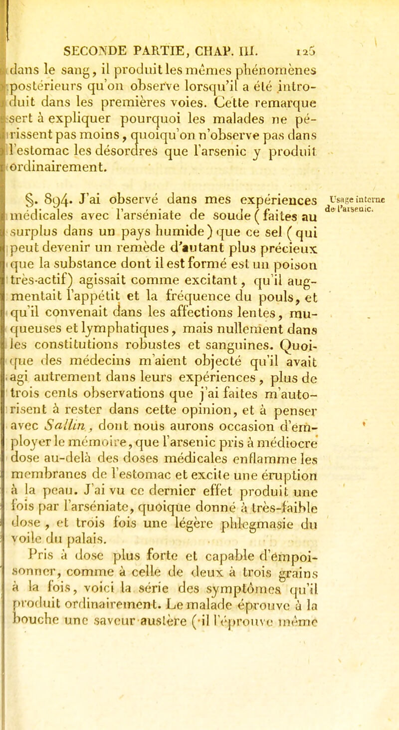 dans le sang, il produit les mêmes phénomènes [postérieurs qu'on observe lorsqu'il a été intro- duit dans les premières voies. Cette remarque isert à expliquer pourquoi les malades ne pé- trissent pas moins, quoiqu'on n'observe pas dans l'estomac les désordres que l'arsenic y produit (Ordinairement. ^. 8q4» J'ai observé dans mes expériences usage interne • 1 1» ' • x j I / £ ■. de l'aiseaic. médicales avec 1 arseniate de souue ( laites au surplus dans un pays humide) que ce sel (qui ipeut devenir un remède d'autant plus précieux i que la substance dont il est formé est un poison itrès-actif) agissait comme excitant, qu'il aug- mentait l'appétit et la fréquence du pouls, et -qu'il convenait dans les affections lentes, mu- queuses et lymphatiques, mais nullement dans les constitutions robustes et sanguines. Quoi- que des médecins m'aient objecté qu'il avait .agi autrement dans leurs expériences, plus de trois cents observations que j'ai faites m'auto- risent à rester dans cette opinion, et à penser avec Sallui, dont noiis aurons occasion d'em- ployer le mémoire, que l'arsenic pris à médiocre dose au-delà des doses médicales enflamme les membranes de l'estomac et excite une éruption à la peau. J'ai vu ce dernier effet produit une fois par l'arséniate, quoique donné à très-faible dose , et trois fois une légère phlegmasie du voile du palais. Pris à dose plus forte et capable d'empoi- sonner, comme à celle de deux à trois grains à la fois, voici la série des symptômes qu'il produit ordinairement. Le malade éprouve à la bouche une saveur austère (-il l'éprouve même