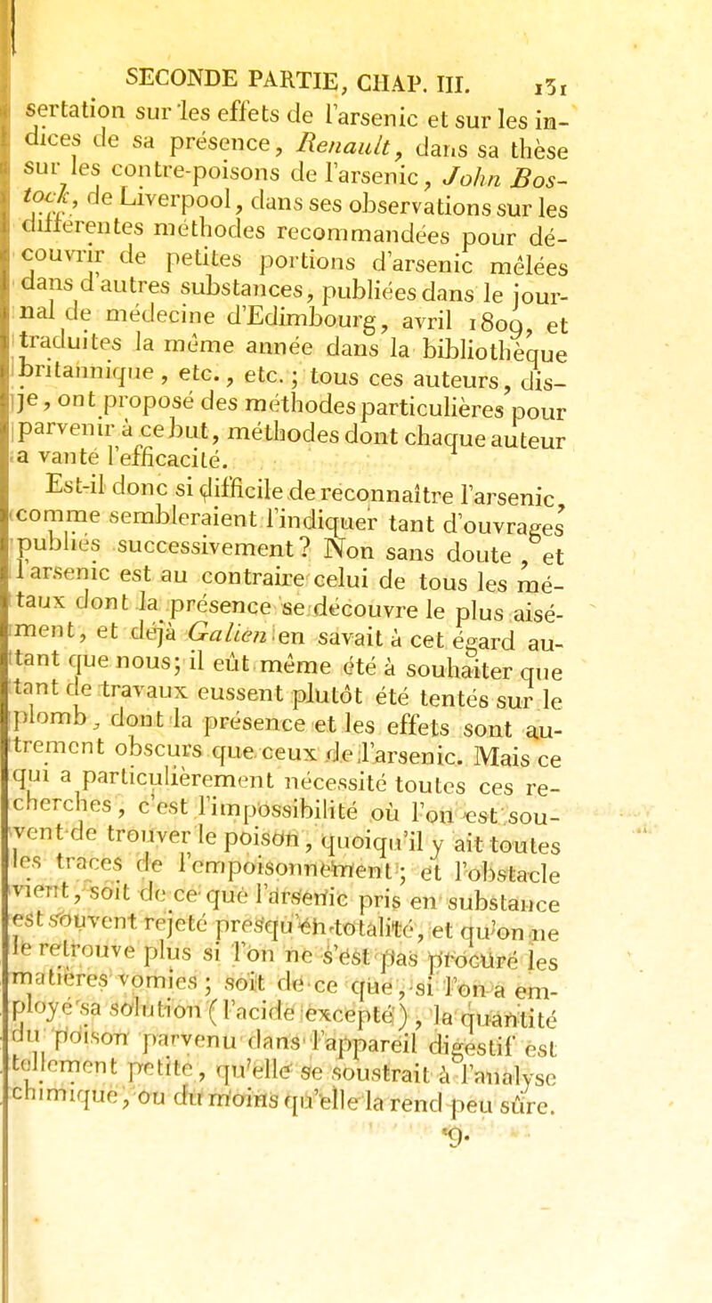. sertation sur 'les effets de l'arsenic et sur les im- ; dices de sa présence, Renault, dans sa thèse I sur les contre-poisons de l'arsenic, John Bos- 1 'ra> LlverP°ol, dans ses observations sur les | différentes méthodes recommandées pour dé- | couvrir de petites portions d'arsenic mêlées | dans d autres substances, publiées dans le jour- nal de médecine d'Edimbourg, avril i8oq et traduites la même année dans la bibliothèque britannique, etc., etc. ; tous ces auteurs, dis- Ije, ont proposé des méthodes particulières pour i parvenir à ce but, méthodes dont chaque auteur a vanté 1 efficacité. Est-il donc si difficile de reconnaître l'arsenic ■ comme sembleraient l'indiquer tant d'ouvrages publies successivement? Non sans doute et 1 arsenic est au contraire celui de tous les mé- ttaux dont la présence se découvre le plus aisé- iment, et déjà Galicien savait à cet égard au- ttant que nous; il eût même été à souhaiter que tant oe travaux eussent plutôt été tentés sur le iplomb, dont la présence et les effets sont au- trement obscurs que ceux de,l'arsenic. Mais ce qui a particulièrement nécessité toutes ces re- cherches , c'est l'impossibilité où l'on est sou- vent de trouver le poison, quoiqu'il y ait toutes les traces de 1 empoisonnement ; et l'obstacle nèrft, soit de ce que l'arsenic pris en substance est souvent rejeté prosqu en-tolalité, et qu'on ne plS S' r°n 110 S'cs,: Iias Pleuré les matières vomies ; soit de ce que,si l'on a em- ployé sa solution (l'acide excepté) , la quantité dW poison parvenu dans l'appareil digestif est 7.'mn! fcQbj ^'§Hé se soustrait à l'analyse chmuque, ou du moins qu'elle la rend peu sûre. 9-