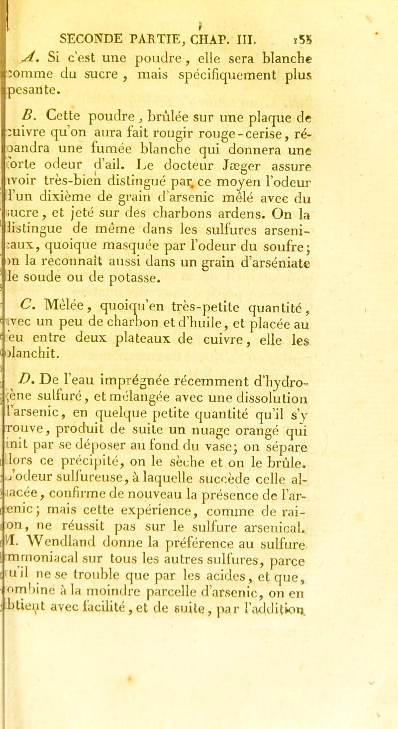 A. Si c'est une poudre, elle sera blanche somme du sucre , mais spécifiquement plus pesante. B. Cette poudre , brûlée sur une plaque de suivre qu'on aura fait rougir rouge-cerise, ré- oandra une fumée blanche qui donnera une orte odeur d'ail. Le docteur Jaeger assure ivoir très-bien distingué par, ce moyen l'odeur l'un dixième de grain d'arsenic mêlé avec du iucre, et jeté sur des charbons ardens. On la listingue de même dans les sulfures arseni- caux, quoique masquée par l'odeur du soufre; m la reconnaît aussi dans un grain d'arséniate lie soude ou de potasse. C. Mêlée, quoiqu'en très-petite quantité, tvec un peu de charbon et d'huile, et placée au eu entre deux plateaux de cuivre, elle les olanchit. D. De l'eau imprégnée récemment d'hjdro- jène sulfuré, et mélangée avec une dissolution l'arsenic, en quelque petite quantité qu'il s'y rouve, produit de suite un nuage orangé qui init par se déposer au fond du vase; on sépare Hprs ce précipité, on le sèche et on le brûle, u'odeur sulfureuse, à laquelle succède celle al- lacée, confirme de nouveau la présence de f a'r- enic; mais cette expérience, comme de rai- on, ne réussit pas sur le sulfure arsenical. H. Wendland donne la préférence au sulfure mmoniacal sur tous les autres sulfures, parce ru'il ne se trouble que par les acides, et que, ombine à la moindre parcelle d'arsenic, on en btieut avec facilité,et de suite, par l'addition.