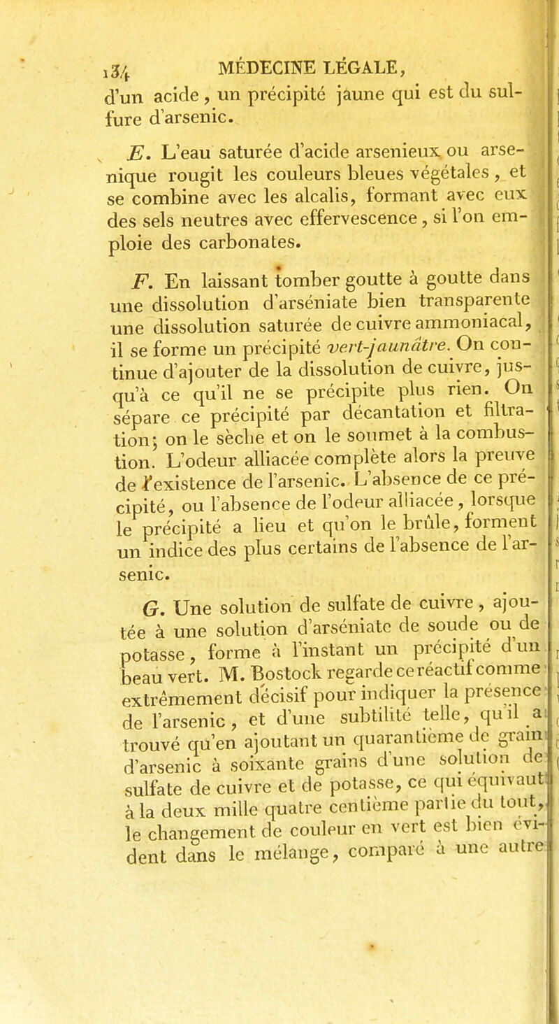 d'un acide , un précipité jaune qui est du sul- fure d'arsenic. E. L'eau saturée d'acide arsenieux ou arse-1| nique rougit les couleurs bleues végétales , et se combine avec les alcalis, formant avec eux des sels neutres avec effervescence, si l'on em- \ ploie des carbonates. F. En laissant tomber goutte à goutte dans j une dissolution d'arséniate bien transparente une dissolution saturée de cuivre ammoniacal, il se forme un précipité vert-jaunâtre. On con- tinue d'ajouter de la dissolution de cuivre, jus- qu'à ce qu'il ne se précipite plus rien. On sépare ce précipité par décantation et filtra- tion; on le sèche et on le soumet à la combus- tion. L'odeur alliacée complète alors la preuve de ^existence de l'arsenic. L'absence de ce pré- cipité, ou l'absence de l'odeur alliacée, lorsque le précipité a lieu et qu'on le brûle, forment un indice des plus certains de l'absence de l'ar- senic. G. Une solution de sulfate de cuivre , ajou- tée à une solution d'arséniate de soude ou de potasse, forme à l'instant un précipité d'un beau vert. M. Bostock regarde ce réactif comme extrêmement décisif pour indiquer la présence de l'arsenic, et d'une subtilité telle, quil a: trouvé qu'en ajoutant un quarantième de grain-, d'arsenic à soixante grains d'une solution de* sulfate de cuivre et de potasse, ce qui équivaut à la deux mille quatre centième partie du tout, le changement de couleur en vert est bien évi- dent dans le mélange, comparé a une autre
