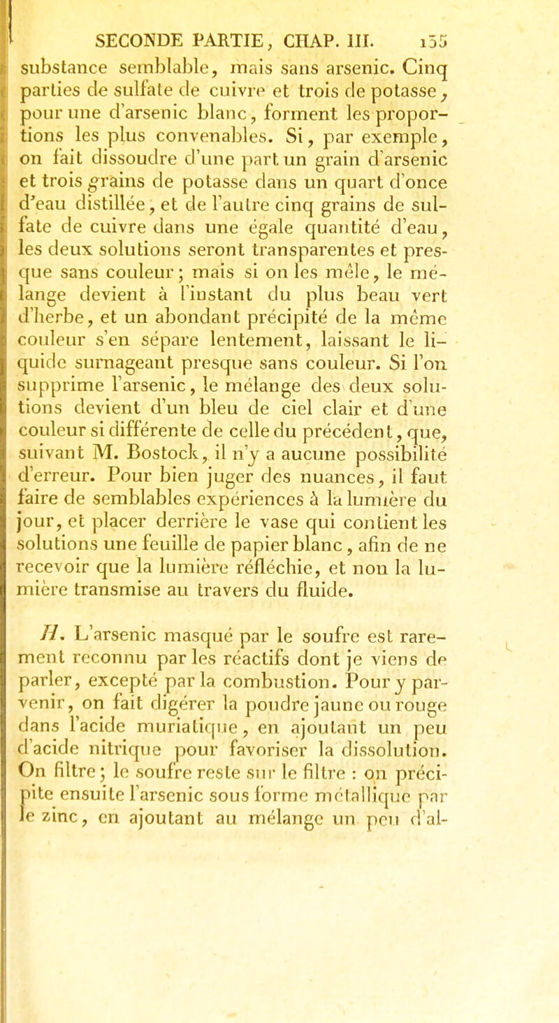 substance semblable, mais sans arsenic. Cinq parties de sulfate de cuivre et trois de potasse, pour une d'arsenic blanc, forment les propor- tions les plus convenables. Si, par exemple, on fait dissoudre d'une part un grain d'arsenic et trois grains de potasse dans un quart d'once d'eau distillée, et de l'autre cinq grains de sul- fate de cuivre dans une égale quantité d'eau, les deux solutions seront transparentes et pres- que sans couleur; mais si on les mêle, le mé- lange devient à l'instant du plus beau vert d'herbe, et un abondant précipité de la même couleur s'en sépare lentement, laissant le li- quide surnageant presque sans couleur. Si l'on supprime l'arsenic, le mélange des deux solu- tions devient d'un bleu de ciel clair et d'une couleur si différente de celle du précédent, que, suivant M. Bostock, il n'y a aucune possibilité d'erreur. Pour bien juger des nuances, il faut faire de semblables expériences à la lumière du jour, et placer derrière le vase qui contient les solutions une feuille de papier blanc, afin de ne recevoir que la lumière réfléchie, et non la lu- mière transmise au travers du fluide. H. L'arsenic masqué par le soufre est rare- ment reconnu parles réactifs dont je viens de parler, excepté parla combustion. Pour y par- venir, on fait digérer la poudre jaune ou rouge dans l'acide muriatique, en ajoutant un peu d'acide nitrique pour favoriser la dissolution. On filtre ; le soufre reste sur le filtre : on préci- Înte ensuite l'arsenic sous forme métallique par ezinc, en ajoutant au mélange un pou d'al-