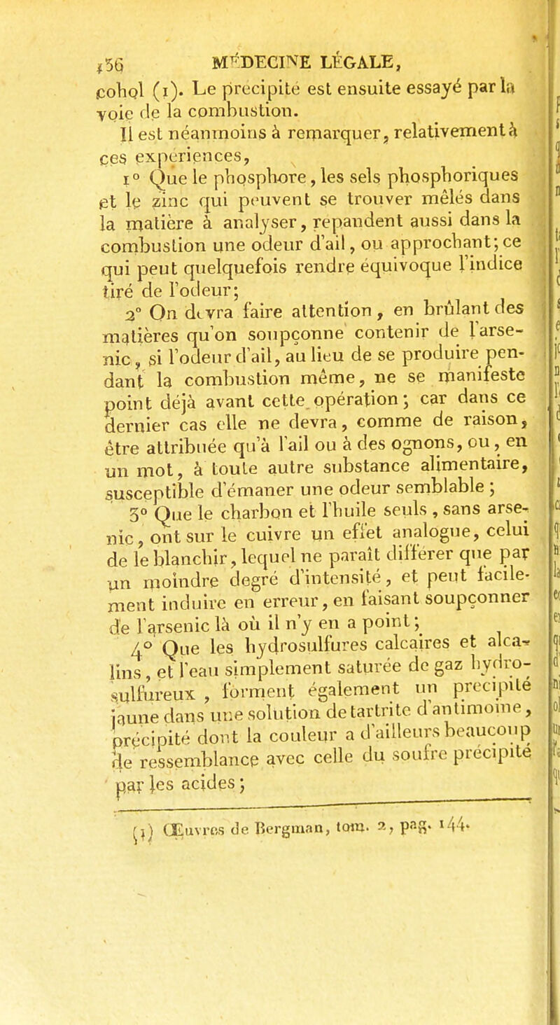 cohol (i). Le précipité est ensuite essayé parla yoie de la combustion. Il est néanmoins à remarquer, relativement à çes expériences, i° Que le phosphore, les sels phosphoriques et le zinc qui peuvent se trouver mêlés dans la matière à analyser, répandent aussi dans la combustion une odeur d'ail, ou approchant; ce qui peut quelquefois rendre équivoque l'indice tiré de l'odeur; 2° On dtvra faire attention, en brûlant des matières qu'on soupçonne contenir de l'arse- nic , si l'odeur d'ail, au lieu de se produire pen- dant la combustion même, ne se manifeste point déjà avant cette, opération ; car dans ce dernier cas elle ne devra, comme de raison, être attribuée qu'à l'ail ou à des ognons, ou, en un mot, à toute autre substance alimentaire, susceptible d'émaner une odeur semblable ; 3° Que le charbon et l'huile seuls , sans arse^ nie, ont sur le cuivre un effet analogue, celui de le blanchir, lequel ne paraît différer que par un moindre degré d'intensité, et peut facile- ment induire en erreur, en faisant soupçonner de l'arsenic là où il n'y en a point ; 4° Que les hydrosulfures calcaires et alca-* lins, et l'eau simplement saturée de gaz hydro- sulfureux , forment également un précipite faune dans une solution de tartrite d antimoine, précipité dont la couleur a d'ailleurs beaucoup Se ressemblance avec celle du soufre précipite par les acides ;