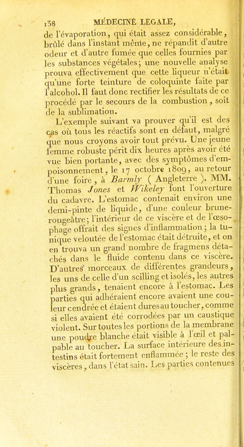 j38 MÉDECmÉ LEGALE, de l'évaporation, qui était assez considérable, brûlé dans l'instant mênie, ne répandit d'autre odeur et d'autre fumée que celles fournies par les substances végétales; une nouvelle analyse prouva effectivement que cette liqueur n'était qu'une forte teinture de coloquinte faite par l'alcohol. H faut donc rectifier les résultats de ce procédé par le secours de la combustion, soit de la sublimation. L'exemple suivant va prouver qu'il est des cas où tous les réactifs sont en défaut, malgré que nous croyons avoir tout prévu. Une jeune femme robuste périt dix heures après avoir été vue bien portante, avec dés symptômes d'em- poisonnement , le 17 octobre 1809, au retour d'une foire , à Barmljr ( Angleterre ). MM. Thomas Jones et Wikeley font l'ouverture du cadavre. L'estomac contenait environ une demi-pinte de liquide, d'une couleur brune- rougeâtre ; l'intérieur de ce viscère et de l'œso-1 phage offrait des signes d'inflammation ; la tu- nique veloutée de l'estomac était détruite, et on en trouva un grand nombre de fragmens déta- chés dans le fluide contenu dans ce viscère. D'autres morceaux de différentes grandeurs, les uns de celle d'un scilling et isolés, les autres plus grands, tenaient encore à l'estomac. Les parties qui adhéraient encore avaient une cou- leur cendrée et étaient duresau toucher, comme si elles avaient été corrodées par un caustique violent. Sur toutes les portions de la membrane une poudre blanche était visible à l'œil et pal- pable au toucher. La surface intérieure des in- testins était fortement enflammée ; le reste des viscères, dans l'état sain. Les parties contenues