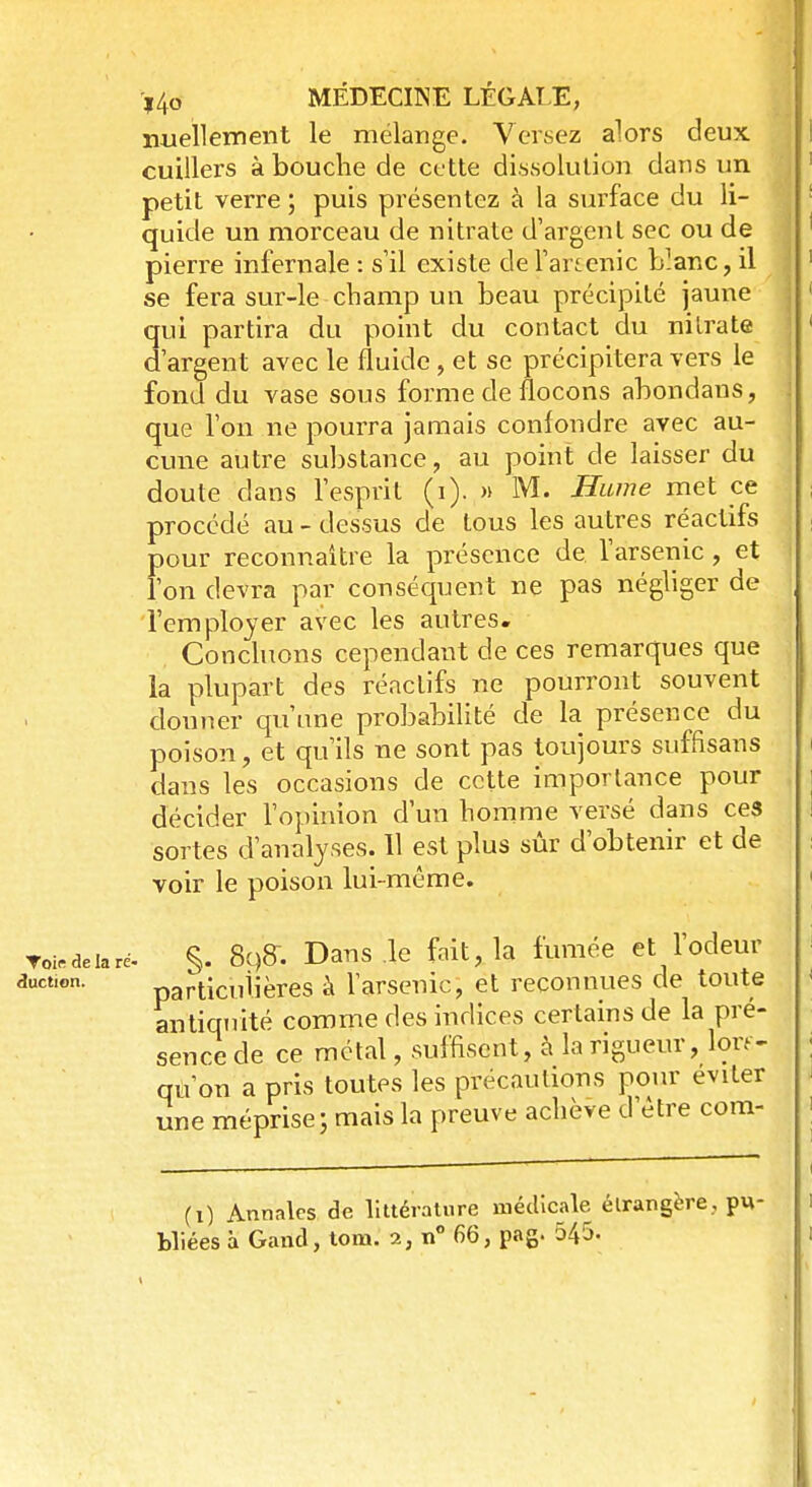 nuellement le mélange. Versez alors deux cuillers à bouche de cette dissolution dans un petit verre ; puis présentez à la surface du li- quide un morceau de nitrate d'argent sec ou de pierre infernale : s'il existe de l'artenic blanc, il se fera sur-le champ un beau précipité jaune qui partira du point du contact du nitrate d'argent avec le fluide, et se précipitera vers le fond du vase sous forme de flocons abondaus, que l'on ne pourra jamais confondre avec au- cune autre substance, au point de laisser du doute dans l'esprit (i). » M. Hume met ce procédé au - dessus de tous les autres réactifs pour reconnaître la présence de l'arsenic, et l'on devra par conséquent ne pas négliger de l'employer avec les autres. Concluons cependant de ces remarques que la plupart des réactifs ne pourront souvent douner qu'une probabilité de la présence du poison, et qu'ils ne sont pas toujours suffisans dans les occasions de cette importance pour décider l'opinion d'un homme versé dans ces sortes d'analyses. Il est plus sûr d'obtenir et de voir le poison lui-même. Toi.deiaré- §. 8qff. Dans .le fait, la fumée et l'odeur particulières à l'arsenic, et reconnues de toute antiquité comme des indices certains de la pré- sence de ce métal, suffisent, à la rigueur, lors- qu'on a pris toutes les précautions pour éviter une mépriserais la preuve achève d'être com- (i) Annales de littérature médicale étrangère, pu- duction.