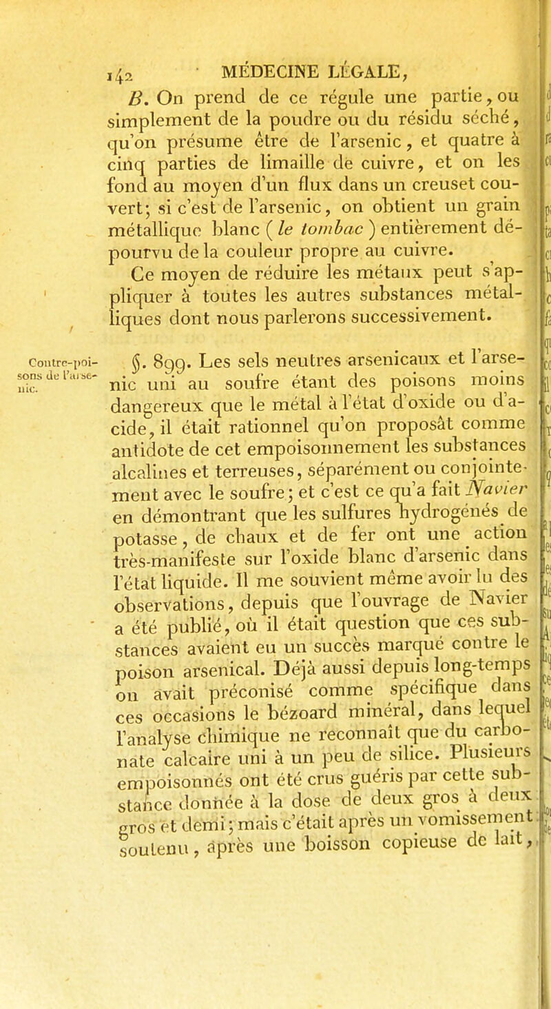 B. On prend de ce régule une partie, ou simplement de la poudre ou du résidu séché, qu'on présume être de l'arsenic, et quatre à cinq parties de limaille dé cuivre, et on les fond au moyen d'un flux dans un creuset cou- ■ vert; si c'est de l'arsenic, on obtient un grain ] métallique blanc ( le tombac ) entièrement dé- pourvu de la couleur propre au cuivre. Ce moyen de réduire les métaux peut s'ap- pliquer à toutes les autres substances métal- liques dont nous parlerons successivement. contrc-poi- (Jj. 899. Les sels neutres arsenicaux et l'arse- £?rdelw nie uni au soufre étant des poisons moins dangereux que le métal à l'état d'oxide ou d'a- cide, il était rationnel qu'on proposât comme antidote de cet empoisonnement les substances alcalines et terreuses, séparément ou conjointe- ment avec le soufre; et c'est ce qu'a fait ISfavïer en démontrant que les sulfures hydrogénés de potasse, de chaux et de fer ont une _ action très-manifeste sur l'oxide blanc d'arsenic dans l'état liquide. Il me souvient même avoir lu des observations, depuis que l'ouvrage de Navier a été publié, où il était question que ces sub- stances avaient eu un succès marqué contre le poison arsenical. Déjà aussi depuis long-temps on avait préconisé comme spécifique dans ces occasions le bézoard minéral, dans lecruel l'analyse chimique ne reconnaît que du carbo- nate calcaire uni à un peu de silice. Plusieurs empoisonnés ont été crus guéris par cette sub- stance donnée à la close de deux gros à deux gros et demi; mais c'était après un vomissement soutenu, après une boisson copieuse de lait,