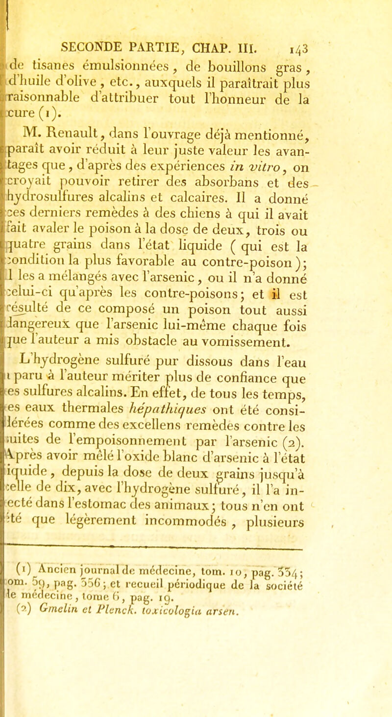 SECONDE PARTIE, CHAP. III. 143 ide tisanes émulsionnées , de bouillons gras, d'huile d'olive , etc., auxquels il paraîtrait plus raisonnable d'attribuer tout l'honneur de la .•cure (1). M. Renault, dans l'ouvrage déjà mentionné, iparaît avoir réduit à leur juste valeur les avan- tages que, d'après des expériences in vitro, on croyait pouvoir retirer des absorbans et des hydrosulfures alcalins et calcaires. Il a donné ces derniers remèdes à des chiens à qui il avait fait avaler le poison à la dose de deux, trois ou quatre grains dans l'état liquide ( qui est la condition la plus favorable au contre-poison); Ll les a mélangés avec l'arsenic, ou il n'a donné celui-ci qu'après les contre-poisons; et il est résulté de ce composé un poison tout aussi dangereux que l'arsenic lui-même chaque fois jue l'auteur a mis obstacle au vomissement. L'hydrogène sulfuré pur dissous dans l'eau 1 paru à l'auteur mériter plus de confiance que es sulfures alcalins. En effet, de tous les temps, es eaux thermales hépathicjues ont été consi- Hérées comme des excellens remèdes contre les mites de l'empoisonnement par l'arsenic (2). &près avoir mêlé l'oxide blanc d'arsenic à l'état iquide , depuis la dose de deux grains jusqu'à édle de dix,avec l'hydrogène sulfuré, il l'a in- ecté dans l'estomac des animaux; tous n'en ont îté que légèrement incommodés , plusieurs (i) Ancicn journal de médecine, tom. 10, pag.554; om. 5q, pag. 55G ; et recueil périodique de la société •le médecine, tome 6, pag. ig. (?) Gmelin et Plenck. toxicologia arsen.