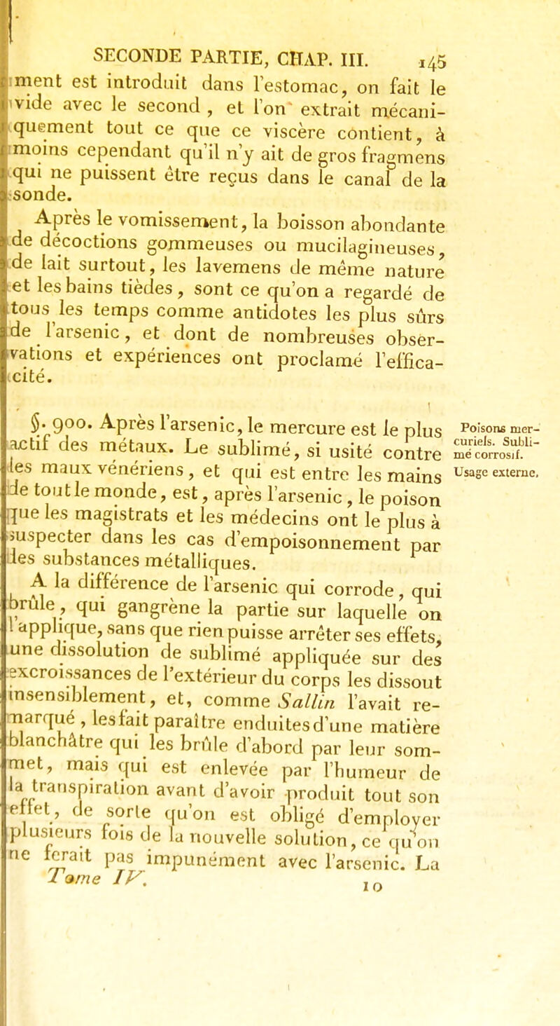 iment est introduit dans l'estomac, on fait le 'Vide avec le second , et l'on extrait mécani- quement tout ce que ce viscère contient, à rmoins cependant qu'il n'y ait de gros fragmens qui ne puissent être reçus dans le canal de la :Sonde. Après le vomissement, la boisson abondante de décoctions gommeuses ou mucilagineuses de lait surtout, les lavemens de même nature et les bains tièdes, sont ce qu'on a regardé de ttous les temps comme antidotes les plus sûrs de l'arsenic, et dont de nombreuses obser- vations et expériences ont proclamé l'effica- icité. §. 900. Après l'arsenic, le mercure est le plus Po;sonfi mer- actif des métaux. Le sublimé, si usité contre les maux vénériens, et qui est entre les mains Usase externe- de tout le monde, est, après l'arsenic, le poison que les maglstrats et les médecins ont le plus à .suspecter dans les cas d'empoisonnement par îles substances métalliques. A la différence de l'arsenic qui corrode, qui brûle , qui gangrène la partie sur laquelle on 1 applique sans que rien puisse arrêter ses effets, tune dissolution de sublimé appliquée sur des .excroissances de l'extérieur du corps les dissout insensiblement, et, comme Sallin l'avait re- marqué , lesfait paraître enduitesd'une matière blanchâtre qui les brûle d'abord par leur som- met, mais qui est enlevée par l'humeur de la transpiration avant d'avoir produit tout son ellet, de sorte qu'on est obligé d'employer plusieurs fois de la nouvelle solution, ce qu on ne ferait pas impunément avec l'arsenic. La I<*me IF. 1Q 1