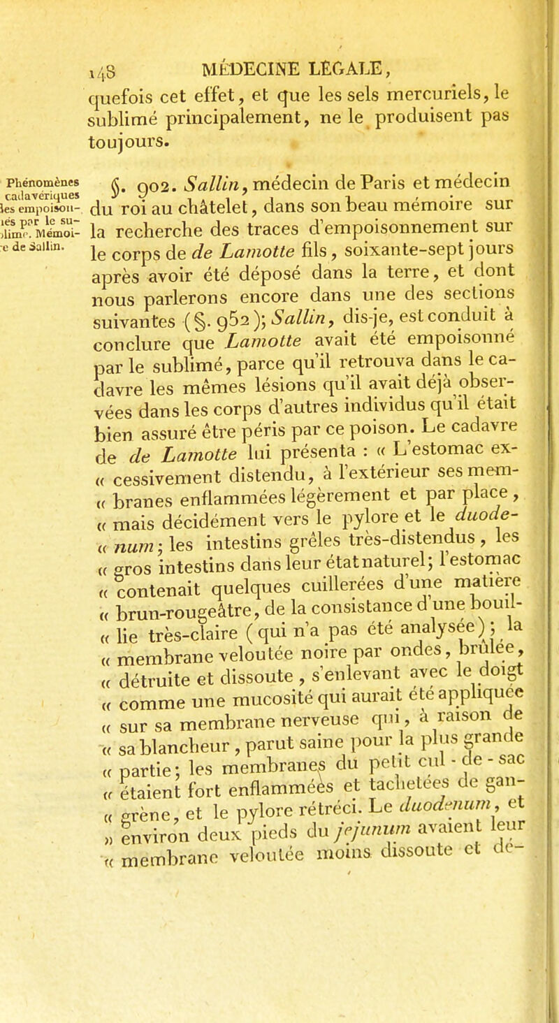 quefois cet effet, et que les sels mercuriels, le sublimé principalement, ne le produisent pas toujours. phénomènes a; Q02> SalUïi, médecin de Paris et médecin cadavériques y J . 7 1 -, lesempoisou- du roi au châtelet, dans son beau mémoire sur SmIboÎ- la recherche des traces dempoisonnement sur e de saiiin. le corpS ^ jg jr amotte fils f soixante-sept jours après avoir été déposé dans la terre, et dont nous parlerons encore dans une des sections suivantes (§. 95a); Sallin, dis-je, est conduit à conclure que Lamotte avait été empoisonné par le sublimé, parce qu'il retrouva dans le ca- davre les mêmes lésions qu'il avait déjà^obser- vées dans les corps d'autres individus qu'il était bien assuré être péris par ce poison. Le cadavre de de Lamotte lui présenta : « L'estomac ex- « cessivement distendu, à l'extérieur sesmem- ,( branes enflammées légèrement et par place , « mais décidément vers le pylore et le duode- « hum, les intestins grêles très-distendus , les « gros intestins dans leur état naturel ; 1 estomac U contenait quelques cuillerées d'une matière « brun-rougeâtre, de la consistance d une bouil- « lie très-claire (qui n'a pas été analysée) ; la « membrane veloutée noire par ondes, brulee « détruite et dissoute , s'enlevant avec le doigt « comme une mucosité qui aurait été appliquée « sur sa membrane nerveuse qui , à raison de « sa blancheur , parut saine pour la plus grande « partie ; les membranes du petit cul - de - sac * étaienî fort enflammées et tacl.etees de gan- « grène, et le pylore rétréci. Le duodénum, et l environ deux pieds dû jéjunum avaient leur u membrane veloutée moins dissoute et de-