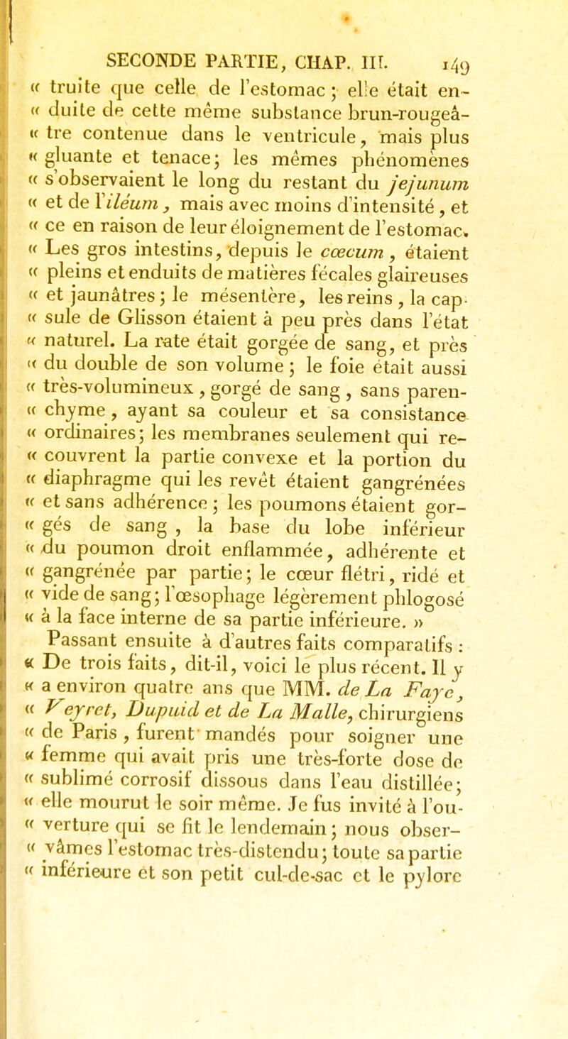 (( truite que celle de l'estomac ; elle était en- « duite de cette même substance brun-rougeâ- «c tre contenue dans le ventricule, mais plus « gluante et tenace ; les mêmes phénomènes « s'observaient le long du restant du je/unum « et de Yiléum , mais avec moins d'intensité, et « ce en raison de leur éloignement de l'estomac, « Les gros intestins, depuis le cœcum , étaient « pleins et enduits de matières fécales glaireuses « et jaunâtres ; le mésentère, les reins , la cap- « suie de Glisson étaient à peu près dans l'état « naturel. La rate était gorgée de sang, et près « du double de son volume ; le foie était aussi « très-volumineux , gorgé de sang , sans paren- te chyme , ayant sa couleur et sa consistance « ordinaires; les membranes seulement qui re- « couvrent la partie convexe et la portion du « diaphragme qui les revêt étaient gangrénées « et sans adhérence; les poumons étaient gor- « gés de sang , la base du lobe inférieur «.du poumon droit enflammée, adhérente et « gangrénée par partie ; le cœur flétri, ridé et « vide de sang; l'œsophage légèrement phlogosé « à la face interne de sa partie inférieure. » Passant ensuite à d'autres faits comparatifs : « De trois faits, dit-il, voici le plus récent. Il y « a environ quatre ans que MM. de La Faye, « Vejret, Dupuid et de La Malle, chirurgiens « de Paris , furent' mandés pour soigner une « femme qui avait pris une très-forte dose de « sublimé corrosif dissous dans l'eau distillée; « elle mourut le soir même. Je fus invité à l'ou- « verture qui se fit le lendemain ; nous obser- « vâmçs l'estomac très-distendu; toute sa partie « inférieure et son petit cul-de-sac et le pylore