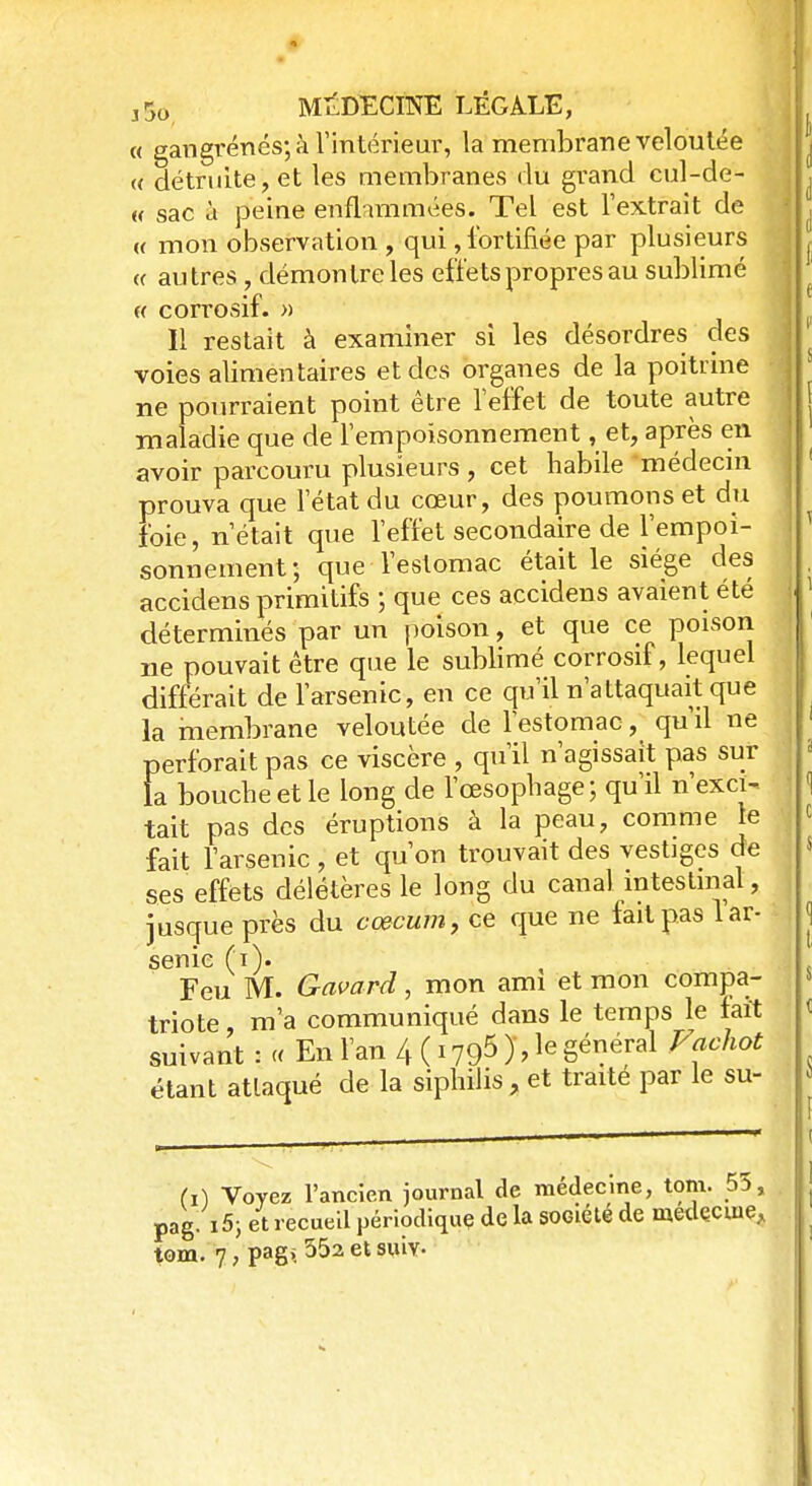 « gangrenés; à l'intérieur, la membrane veloutée « détruite, et les membranes du grand cul-de- « sac à peine enflammées. Tel est l'extrait de « mon observation , qui, fortifiée par plusieurs « autres , démontre les effets propres au sublimé « corrosif. » Il restait à examiner si les désordres des voies alimentaires et des organes de la poitrine ne pourraient point être l'effet de toute autre maladie que de l'empoisonnement, et, après en avoir parcouru plusieurs, cet habile médecin prouva que l'état du cœur, des poumons et du foie, n'était que l'effet secondaire de l'empoi- sonnement; que l'estomac était le siège des accidens primitifs ; que ces accidens avaient été déterminés par un poison, et que ce poison ne pouvait être que le sublimé corrosif, lequel différait de l'arsenic, en ce qu'il n'attaquait que la membrane veloutée de l'estomac, qu'il ne perforait pas ce viscère , qu'il n'agissait pas sur la bouche et le long de l'œsophage; qu'il n'exci- tait pas des éruptions à la peau, comme le fait l'arsenic, et qu'on trouvait des vestiges de ses effets délétères le long du canal intestinal, jusque près du cœcum, ce que ne fait pas 1 ar- senic (i). Feu M. Gavard, mon ami et mon compa- triote m'a communiqué dans le temps le fait suivant : « En l'an 4 ( 1795 ), le général Fachot étant attaqué de la siphilis, et traite par le su- (i) Voyez l'ancien journal de médecine, tom. 55, pag. i5; et recueil périodique de la société de medçcme, tom. 7, pag>, 552 et suiv-