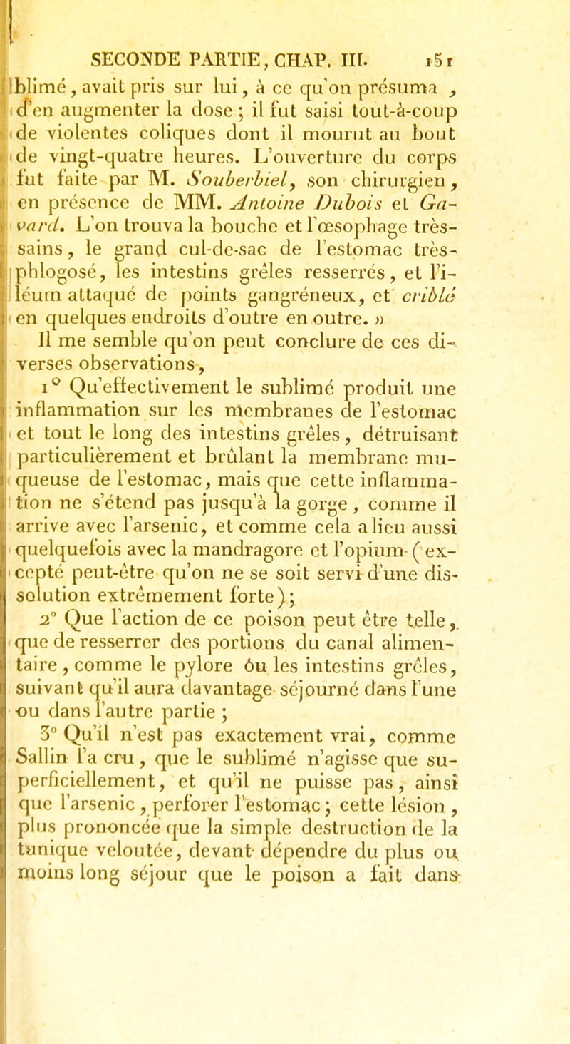 'blimé, avait pris sur lui, à ce qu'on présuma , icPen augmenter la dose; il fut saisi tout-à-coup ide violentes coliques dont il mourut au bout ide vingt-quatre heures. L'ouverture du corps lut faite par M. Souberbiel, son chirurgien, en présence de MM. Antoine Dubois et Ga- i va ni. L'on trouva la bouche et l'œsophage très- sains , le grand cul-de-sac de l'estomac très- iphlogosé, les intestins grêles resserrés, et l'i- léum attaqué de points gangreneux, et criblé <en quelques endroits d'outre en outre. » Il me semble qu'on peut conclure de ces di- verses observations, i° Qu'effectivement le sublimé produit une inflammation sur les membranes de l'estomac ■ et tout le long des intestins grêles , détruisant particulièrement et brûlant la membrane mu- queuse de l'estomac, mais que cette inflamma- tion ne s'étend pas jusqu'à la gorge, comme il arrive avec l'arsenic, et comme cela a lieu aussi quelquefois avec la mandragore et l'opium- (ex- cepté peut-être qu'on ne se soit servi d'une dis- solution extrêmement forte); 2 Que l'action de ce poison peut être telle,. i que de resserrer des portions du canal alimen- taire , comme le pylore ou les intestins grêles, suivant qu'il aura davantage séjourné dans l'une ou dans l'autre partie ; 3° Qu'il n'est pas exactement vrai, comme Sallin l'a cru, que le sublimé n'agisse que su- perficiellement, et qu'il ne puisse pas, ainsi que l'arsenic , perforer l'estomac; cette lésion , plus prononcée que la simple destruction de la tunique veloutée, devant-dépendre du plus ou moins long séjour que le poison a fait dans-