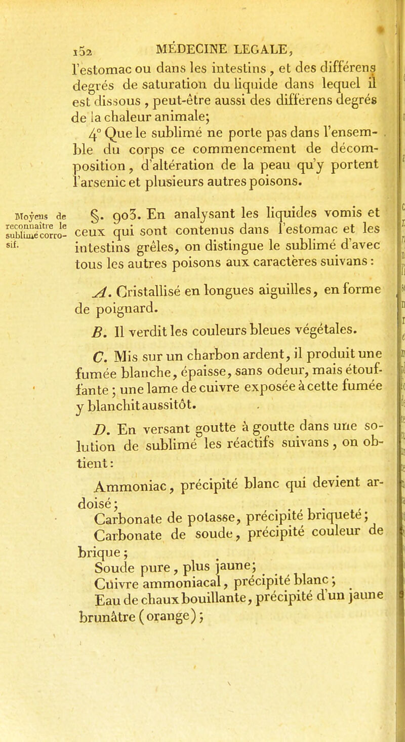l'estomac ou dans les intestins , et des différens degrés de saturation du liquide dans lequel il est dissous , peut-être aussi des différens degrés de la chaleur animale; 4° Que le sublimé ne porte pas dans Vensem- . ble du corps ce commencement de décom- position , d'altération de la peau qu'y portent l'arsenic et plusieurs autres poisons. Moyens de §. go3. En analysant les liquides vomis et sSSSécorro- ceux qui sont contenus dans l'estomac et les sif- intestins grêles, on distingue le sublimé d'avec tous les autres poisons aux caractères suivans : A. Cristallisé en longues aiguilles, en forme de poignard. B. Il verdit les couleurs bleues végétales. C. Mis sur un charbon ardent, il produit une fumée blanche, épaisse, sans odeur, mais étouf- fante ; une lame de cuivre exposée à cette fumée y blanchit aussitôt. D. En versant goutte à goutte dans une so- lution de sublimé les réactifs suivans, on ob- tient : Ammoniac, précipité blanc qui devient ar- doisé; . . Carbonate de potasse, précipite briquete; Carbonate de soude, précipité couleur de brique ; Soude pure, plus jaune; Cuivre ammoniacal, précipité blanc ; Eau de chaux bouillante, précipité d'un jaune brunâtre (orange);