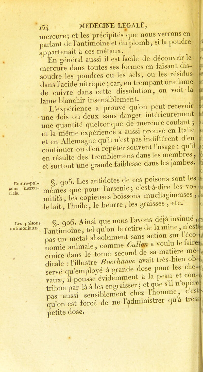 t t n K ,54 MEDECINE LÉGALE, mercure; et les précipités que nous verrons en parlant de lantimoine et du plomb, si la poudre appartenait à ces métaux. En général aussi il est facile de découvrir le mercure dans toutes ses formes en faisant dis- soudre les poudres ou les sels, ou les résidus dans l'acide nitrique ; car, en trempant une lame de cuivre dans cette dissolution, on voit la lame blanchir insensiblement. L'expérience a prouvé qu'on peut recevoir une fois ou deux sans danger intérieurement une quantité quelconque de mercure coulant ; et la même expérience a aussi prouvé en Italie et en Allemagne qu'il n'est pas indifférent d en continuer ou d'en répéter souvent l'usage ; qu il en résulte des tremblemens dans les membres ? et surtout une grande faiblesse dans les jambes. contrc-poi- §. 9o5. Les antidotes de ces poisons sont les g0ns mercu- mêmes que p0Ur l'arsenic ; c est-a-dire les vo- mitifs , les copieuses boissons mucilagineuses , le lait, l'huile, le beurre , les graisses , etc. us S. 006. Ainsi que nous l'avons déjà insinué , • l'antimoine, tel qu'on le retire de la mine, n est pas un métal absolument sans action sur I éco- nomie animale, comme Cullen a voulu le taira croire dans le tome second de sa matière me, L dicale : l'illustre Boerhaave avait tres-bien ob- „ servé qu'employé à grande dose pour les che- \ vaux,* pousse évidemment à la peau et con- s S PaPr-là à les engraisser ; et que s il n oper pas aussi sensiblement chez 1 lomme cert qu'on est forcé de ne l'administrer qua toea petite dose. Les poisons antimoiiiaux.
