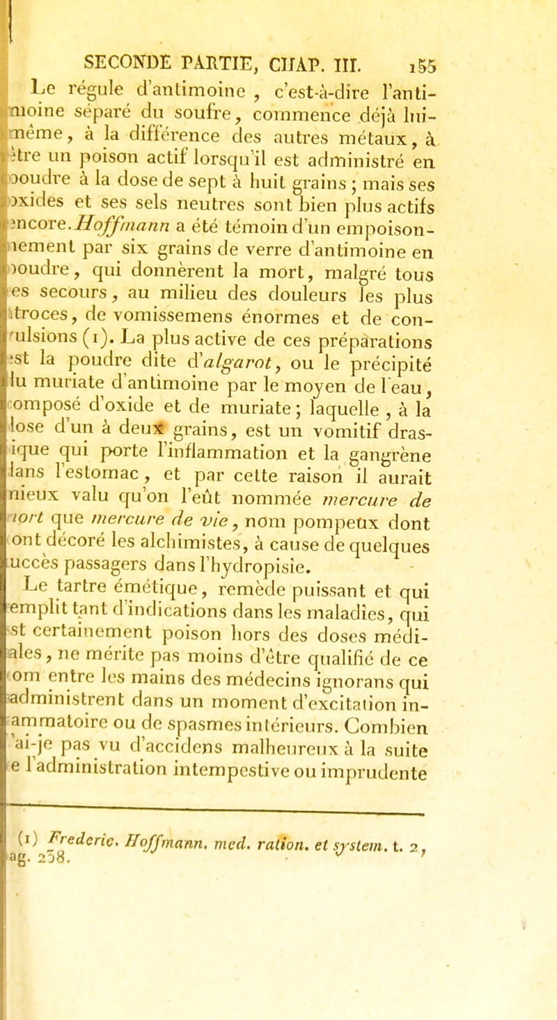 SECONDE PARTIE, CIJAP. IIL i55 Le régule d'antimoine , c'est-à-dire lanti- ><ïiioine séparé du soufre, commence déjà lui— même, à la différence des autres métaux, à. tlve un poison actif lorsqu'il est administré en iooudre à la dose de sept à huit grains ; mais ses axidés et ses sels neutres sont bien plus actifs I mcore.Hoffmann a été témoin d'un empoison- nement par six grains de verre d'antimoine en Iooudre, qui donnèrent la mort, malgré tous ies secours, au milieu des douleurs les plus itroces, de vomissemens énormes et de con- vulsions (i). La plus active de ces préparations lest la poudre dite cYalgarot, ou le précipité ■du muriate d'antimoine par le moyen de l'eau, Composé d'oxide et de muriate ; laquelle , à la llose d'un à deu* grains, est un vomitif dras- j ique qui porte l'inflammation et la gangrène Ilans l'estomac, et par celte raison il aurait nieux valu qu'on l'eût nommée mercure de tort que mercure de vie, nom pompeux dont ont décoré les alchimistes, à cause de quelques uccès passagers dans l'hydropisie. Le tartre émétique, remède puissant et qui emplit tant d'indications dans les maladies, qui ist certainement poison hors des doses médi- ales, ne mérite pas moins d'être qualifié de ce om entre les mains des médecins ignorans qui administrent dans un moment d'excitation in- ammatoire ou de spasmes intérieurs. Combien 'ai-je pas vu d'accidens malheureux à la suite e 1 administration intempestive ou imprudente (0 Frédéric. Hoffmann, med. ration, et System, t. 2 ag. 2}8. **