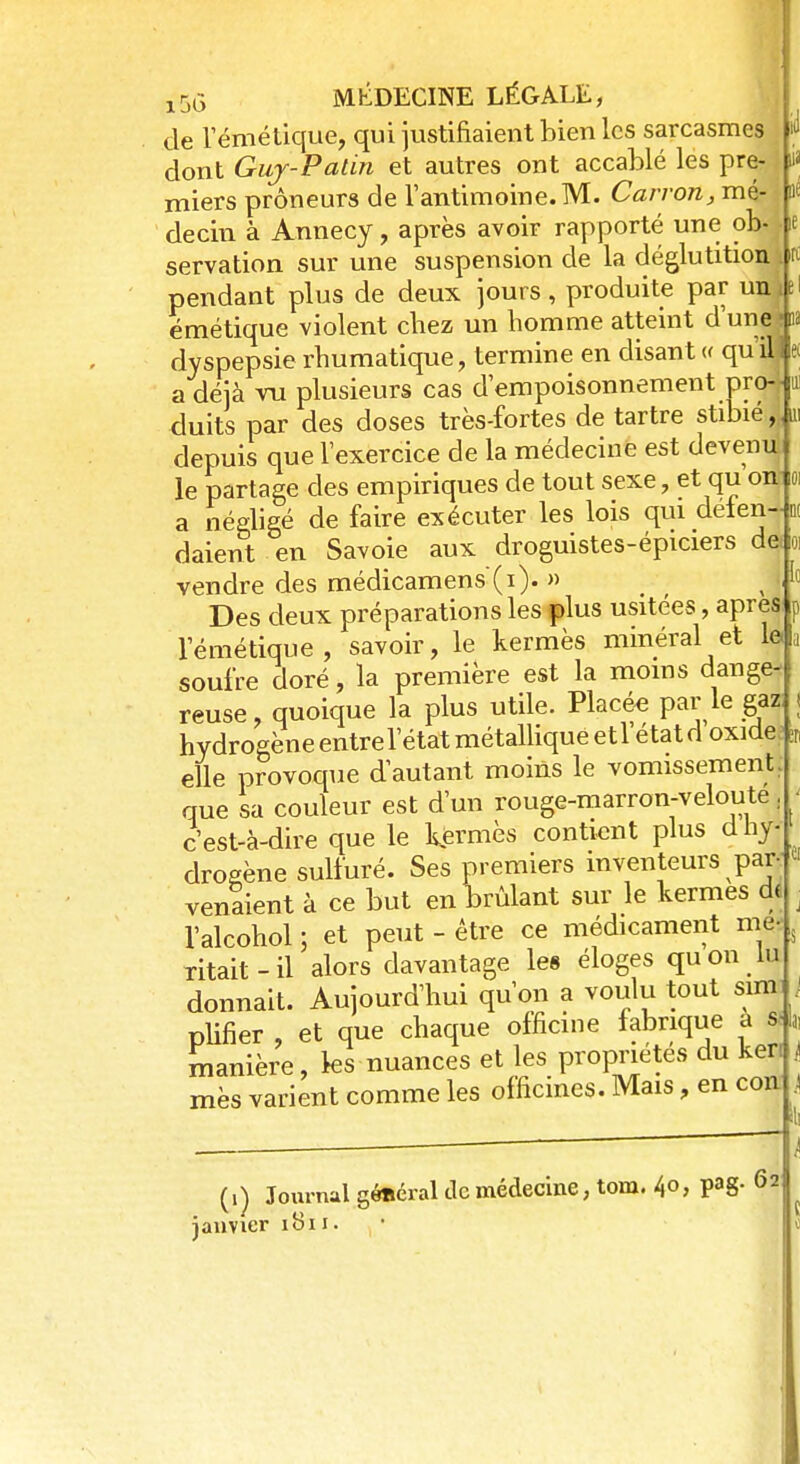 de l'émétique, qui justifiaient bien les sarcasmes U dont Guy-Patin et autres ont accablé les pre- h miers prôneurs de l'antimoine. M. Carron, mé- m decin à Annecy, après avoir rapporté une ob- je servation sur une suspension de la déglutition M pendant plus de deux jours, produite par un Je émétique violent chez un homme atteint dune4a dyspepsie rhumatique, termine en disant « quil) e< a déjà ru plusieurs cas d'empoisonnement pro-* cluits par des doses très-fortes de tartre stibié, depuis que l'exercice de la médecine est devenu le partage des empiriques de tout sexe, et qu'on o a néeligé de faire exécuter les lois qm deten-n daient en Savoie aux droguistes-épiciers de o vendre des médicamens'(i). » ( < ' Des deux préparations les plus usitées, après l'émétique, savoir, le kermès minéral et le. soufre doré, la première est la moins dange- reuse, quoique la plus utile. Placée par le gaz I hydrogèneentrel'état métallique etl étatd oxide ;r elle provoque d'autant moins le vomissement, que sa couleur est d'un rouge-marron-veloute. c'est-à-dire que le kermès contient plus d hy- drogène sulfuré. Ses premiers inventeurs par- venaient à ce but en brûlant sur le kermès de l'alcohol ; et peut - être ce médicament me- ritait-il alors davantage les éloges quon lu donnait. Aujourd'hui qu'on a voulu tout simo plifier , et que chaque officine fabrique a s- manière, ks nuances et les propriétés du ker. mes varient comme les officines. Mais, en cont (i) Journal général de médecine, tom. 40, pag. janvier 62 1811.