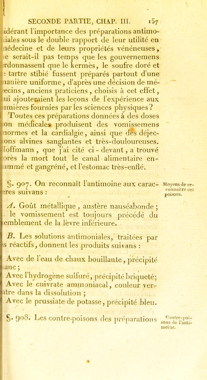 SECONDE PARTIE, CHAP. III. i5z liidérant l'importance des préparations antimo- liales sous le double rapport de leur utilité en. nédecine et de leurs propriétés vénéneuses, ie serait-il pas temps que les gouvernemens ordonnassent que le kermès, le soufre doré et : tartre stibié fussent préparés partout d'une nanière uniforme, d'après une décision de mé- decins , anciens praticiens , choisis à cet effet, mi ajoutecaient les leçons de l'expérience aux Minières fournies parles sciences physiques? Toutes ces préparations données à des doses Lon médicale» produisent des vomissemens normes et la eardialgie, ainsi que dés déjec- jons alvines sanglantes et très-douloureuses, iïoffmann , que j'ai cité ci - devant, a trouvé près la mort tout le canal alimentaire en- i immé et gangréné, et l'estomac très-enflé. §. 907. On reconnaît l'antimoine aux carac- Moyenstiere- i:res suivans : ffS£raÊ A. Goût métallique, austère nauséabonde; le vomissement est toujours précédé du emblement de la lèvre inférieure. B. Les solutions anlimoniales, traitées par •s réactifs, donnent les produits suivans : Avec de l'eau de chaux bouillante, précipité .anc ; Avec l'hydrogène sulfuré, précipitébriqueté; Avec le cuivrate ammoniacal, couleur ver- itre dans la dissolution ; Avec le prussiate de potasse, précipité bleu. g. 908. Les contre-poisons des préparations «^ïdfrffi1^ moi ne. *