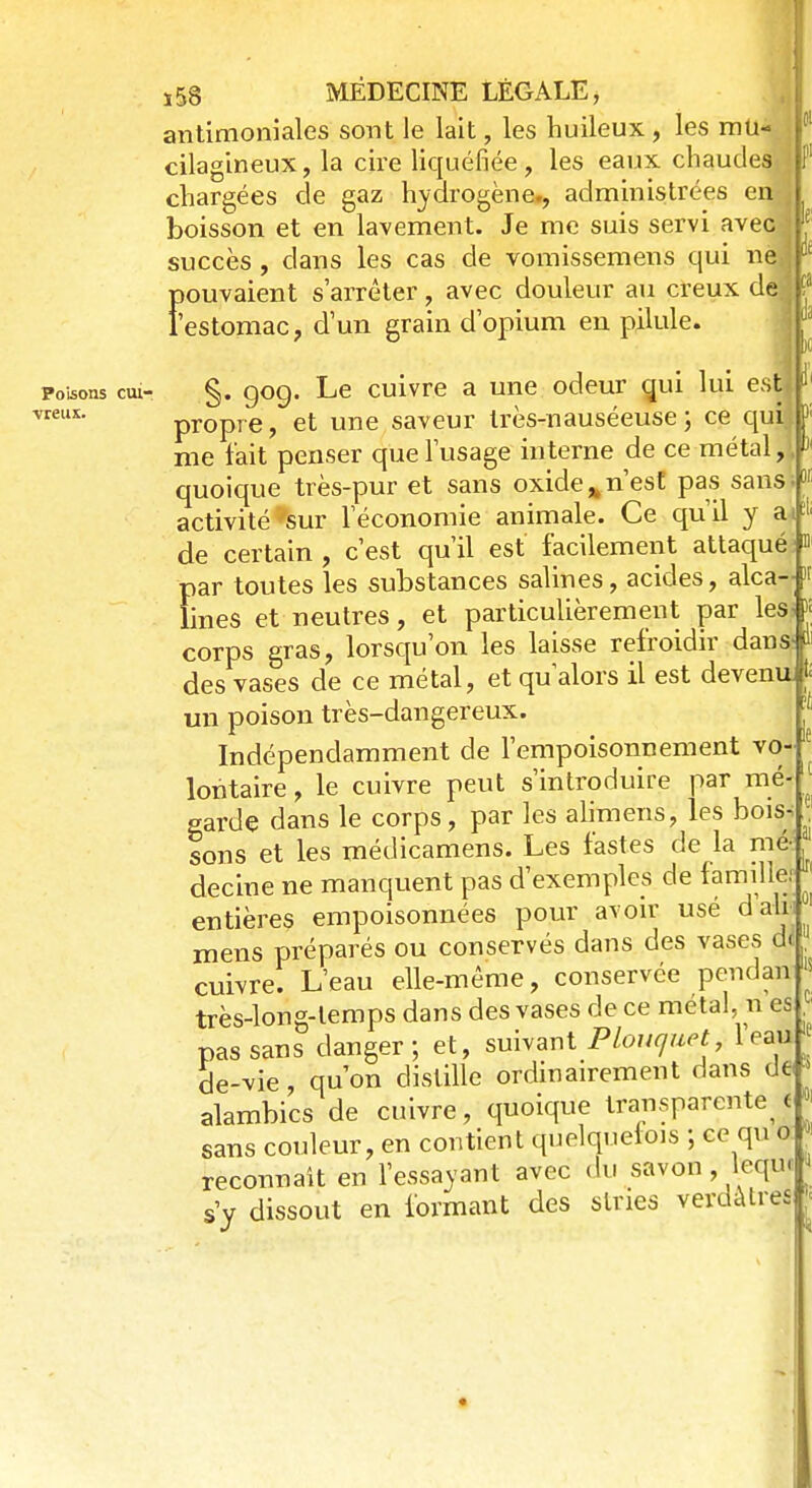 antimoniales sont le lait, les huileux , les mU-J 01 cilagineux, la cire liquéfiée, les eaux chaudes'.] f chargées de gaz hydrogène., administrées en* boisson et en lavement. Je me suis servi avec j { succès , clans les cas de vomissemens qui nej * pouvaient s'arrêter, avec douleur au creux de.j ? f estomac, d'un grain d'opium en pilule. Poisons cui- vreux. §. 90g. Le cuivre a une odeur qui lui est d propre, et une saveur très-nauséeuse; ce qui ' me l'ait penser que l'usage interne de ce métal, quoique très-pur et sans oxide* n'est pas sans activité 'sur l'économie animale. Ce qu'il y a * de certain , c'est qu'il est facilement attaque > par toutes les substances salines, acides, alca-- « lines et neutres, et particulièrement par les. J corps gras, lorsqu'on les laisse refroidir dans») des vases de ce métal, et qu'alors il est devenu ti un poison très-dangereux. Indépendamment de l'empoisonnement vo- e lontaire, le cuivre peut s'introduire par mé- garde dans le corps, par les alimens, les bois- sons et les médicamens. Les fastes de la mé- decine ne manquent pas d'exemples de famille: entières empoisonnées pour avoir usé data mens préparés ou conservés dans des vases dl cuivre. L'eau elle-même, conservée pendan très-Ion g-temps dans des vases de ce métal, n es pas sans danger; et, suivant Ploucjuet leau de-vie, qu'on distille ordinairement dans de » alambics de cuivre, quoique transparente^ e sans couleur, en contient quelquefois ; ce qu o reconnaît en l'essayant avec du savon , lequ. s'y dissout en formant des slnes verdàtr|
