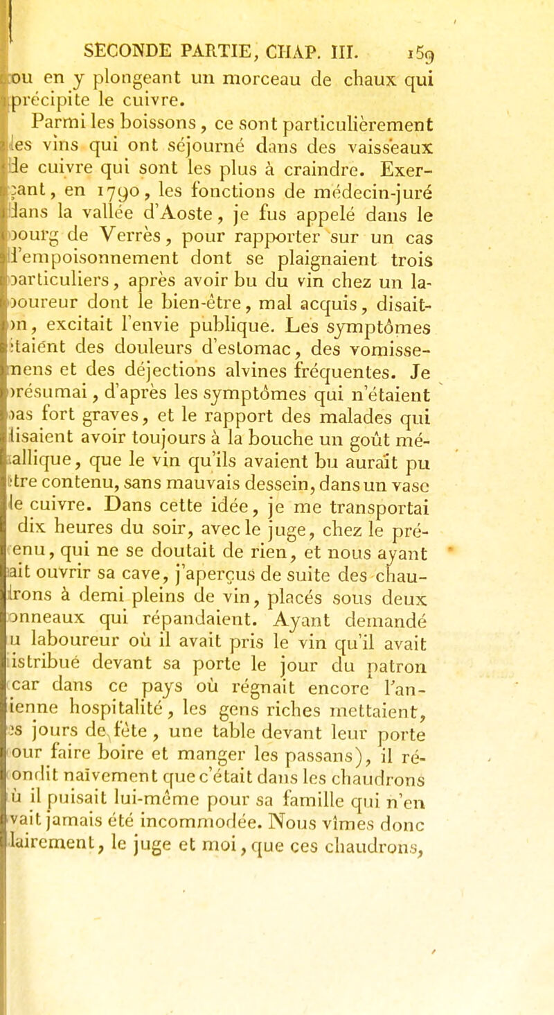 l:ou en y plongeant un morceau de chaux qui ■précipite le cuivre. Parmi les boissons , ce sont particulièrement les vins qui ont séjourné dans des vaisseaux de cuivre qui sont les plus à craindre. Exer- çant, en 1790, les fonctions de médecin-juré i Jans la vallée d'Aoste, je fus appelé dans le oourg de Verres, pour rapporter sur un cas d'empoisonnement dont se plaignaient trois particuliers, après avoir bu du vin chez un la- ooureur dont le bien-être, mal acquis, disait- >n, excitait l'envie publique. Les symptômes itaiént des douleurs d'estomac, des vomisse- mens et des déjections alvines fréquentes. Je «résumai, d'après les symptômes qui n'étaient aas fort graves, et le rapport des malades qui lisaient avoir toujours à la bouche un goût mé- tallique, que le vin qu'ils avaient bu aurait pu être contenu, sans mauvais dessein, dans un vase le cuivre. Dans cette idée, je me transportai dix heures du soir, avec le juge, chez le pré- enu, qui ne se doutait de rien, et nous ayant ' ait ouvrir sa cave, j'aperçus de suite des chau- Irons à demi pleins de vin, placés sous deux anneaux qui répandaient. Ayant demandé u laboureur où il avait pris le vin qu'il avait iistribué devant sa porte le jour du patron icar dans ce pays où régnait encore lan- ienne hospitalité, les gens riches mettaient, îs jours de,fête, une table devant leur porte our faire boire et manger les passans), il ré- ondit naïvement que c'était dans les chaudrons ù il puisait lui-même pour sa famille qui n'en vait jamais été incommodée. Nous vîmes donc laircment, le juge et moi,que ces chaudrons,