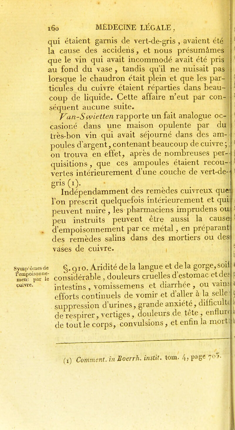 qui étaient garnis de vert-de-gris , avaient été la cause des accideiis, et nous présumâmes que le vin qui avait incommodé avait été pris au fond du vase, tandis qu'il ne nuisait pas lorsque le chaudron était plein et que les par- ticules du cuivre étaient réparties dans beau- j coup de liquide. Cette affaire n'eut par con-j séquent aucune suite. Van-Swietten rapporte un fait analogue oc- casioné dans une maison opulente par du très-bon vin qui avait séjourné dans des am- poules d'argent, contenant beaucoup de cuivre;., on trouva en effet, après de nombreuses per- quisitions , que ces ampoules étaient recou- vertes intérieurement dune couche de vert-de- gris (i). Indépendamment des remèdes cuivreux que- l'on prescrit quelquefois intérieurement et qui peuvent nuire , les pharmaciens imprudens ou peu instruits peuvent être aussi la cause . d'empoisonnement par ce métal, en préparant des remèdes salins dans des mortiers ou des vases de cuivre. i symp ômesde §. oio. Aridité de la langue et delà gorge,soil SoiSrie considérable , douleurs cruelles d'estomac etdeî ouvre. intestins , vomissemens et diarrhée , ou vaiui efforts continuels de vomir et d'aller à la selle suppression d'urines, grande anxiété, difficultc de respirer, vertiges, douleurs de tête, enfluri de tout le corps, convulsions, et enfin la mort