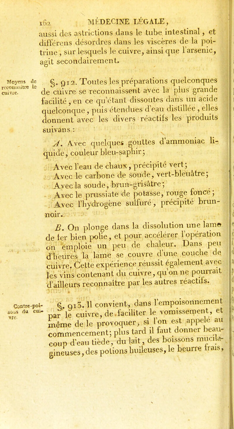 aussi des astrictions dans le tube intestinal, et différens désordres dans les viscères de la poi- trine , sur lesquels le cuivre, ainsi que l'arsenic, agit secondairement. Moyens de g. Q12. Toutes les préparations quelconques reconnaître le ^ ^ reconnaissent avec ]a pius grande facilité , en ce qu étant dissoutes dans un acide quelconque, puis étendues d'eau distillée , elles donnent avec les divers réactifs les produits suivaus : A. Avec quelques gouttes d'ammoniac li- quide, couleur bleu-saphir; Avec l'eau de chaux, précipité vert ; ^ Avec le carbone de soude, vert-bleuâtre; Avec la soude, brun-grisâtre ; Avec le prussiate de potasse, rouge fonce ; Avec l'hydrogène sulfuré, précipité brun- noir. B. On plonge dans la dissolution une lame, de 1er bien polie, et pour accélérer l'opération on emploie un peu de chaleur. Dans peu d'heures la lame se couvre d'une couche de cuivre. Cette expérience réussit également avec les vins contenant du cuivre, qu'on ne pourrait d'ailleurs reconnaître par les autres reactits. Contre-pol- sous du cui» •vrc S, ni 5. 11 convient, dans l'empoisonnement parle cuivre, de. faciliter le vomissement, et même de le provoquer, si l'on est appelé au commencement; plus tard il faut donner beau- coup d'eau tiède, du lait, des boissons mucila- gineuses,des potions huileuses, le beurre Irais,