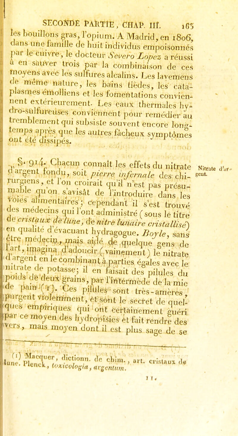 ! SECONDÉ PARTIE, CHAI». îïî. ifl5 les bouillons gras, l'opium. A Madrid, en 1806, dans une famille de huit individus empoisonnés par le cuivre, le docteur Sevcro Lopez a réussi u en sauver trois par la combinaison de ces moyens avec les sulfures alcalins. Les lavemens de même nature, les bains tièdes, les' cata- plasmes émolliens et les fomentations convier nent extérieurement. Les eaux thermales hy'l dro-sulrureuses conviennent pour remédier au tremblement qui subsiste souvent encore folï&î temps après que les autres fâcheux symptômes ont ete dissipés. r cFatent^nd/Cmi ^ fets du Œ L< oaigent tondu, soit pierre infernale des-chi- seui rureiens, et l'on croirait qu'ilVest pas présu- mée qu on s'avisât de l'introduire clans les vo.es alimentaires ; cependant il s'est trouvé des médecins qui l'ont administré (sous le titre de cristaux dè Lune, de nitre lunaire cristallisé) en qualité d évacuant hydragogue. Boyle, sans ta medecm mais aiclé de quelque gens de 1 art, imagina d adoucir ( vainement) le nitrate d argent en le combinant à parties égales avec le mtratede potasse; il en faisait des3 pilules du poids de deux grams, par l'intermède de la mie t ffflk CeS PP6^ très-amère. Jugent violemment, et sont le secret de quel- ques empiriques qui ont certainement guéri par ce moyen des hydropisies ét fait rendre des mais moyen dont il est plus sage de se I 1 1 —7 luné! <lict;onn-tln cl,im- >an- «as* <i«