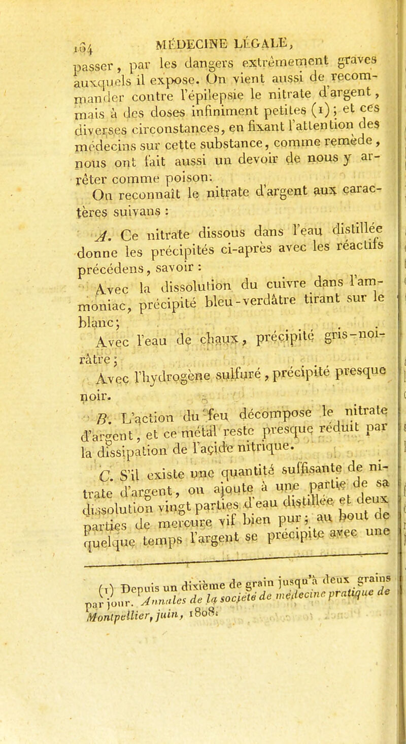 passer, par les dangers extrêmement graves auxquels il expose. On vient aussi de recom- mander contre l'épilepsie le nitrate d'argent, mais à des doses infiniment petites (i); et ces diverses circonstances, en fixant l'attention des médecins sur cette substance, comme remède, nous ont l'ait aussi un devoir de nous y ar- rêter comme poison: On reconnaît le nitrate d'argent aux carac- tères suivans : A. Ce nitrate dissous dans l'eau distillée donne les précipités ci-après avec les réactifs précédens, savoir : Avec la dissolution du cuivre dans l'am- moniac, précipité bleu-verdâtre tirant sur le blanc ; Avec l'eau de chaux, précipité gns-noi- râtre * 1 Avec l'hydrogène sulfuré , précipité presque noir. B L'action du' feu décompose le nitrate d'a-ent, et ce métal reste presque réduit par la dissipation de l'acide nitrique. n S'il existe une quantité suffisante de ni- trate d'argent, on ajoute à agj^frj ^.solution vingt parties d eau distillée et deux narties de mercure vif bien pur ; au bout de ffic ïemps l'argent se précipite avec une ■ Montpellier, juin, 1808*