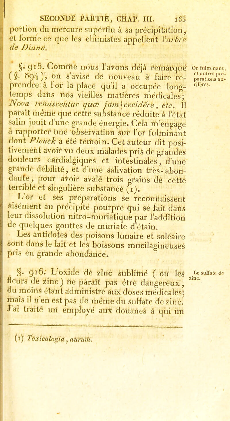 portion du mercure superflu à sa précipitation, et forme ce que les chimistes appellent Yarbre de Dianë. §. 915. Cômriie nous l'avons déjà remarqué Or fulminant* (§. 5g4), on s'avise de nouveau à faire re- p'raS'at prendre à l'or la place qu'il a occupée long- lifércs- temps dans nos vieilles matières médicales; 'Noua renascentur quce jam\cecidére, etc. 11 paraît même que cette substance réduite à l'état salin jouit d'une grande énergie. Cela m'engage à rapporter une observation sur l'or fulminant dont Plentk a été témoin. Cet auteur dit posi- tivement avoir vu deux malades pris de grandes douleurs cardialgiques et intestinales, d'une grande débilité, et d'une salivation très-abon- dante, pour avoir avalé trois grains de cette terrible et singulière substance tfïjl ^ L'or et ses préparations se reconnaissent aisément au précipite pourpre qui se fait dans leur dissolution nitro-muriatique par l'addition de quelques gouttes de muriate d'étain. Les antidotes des poisons lunaire et soléaire sont dans le lait et les boissons mucilagineuses pris en grande abondance. §. 916. L'oxide dé zinc sublime ( ou les ^««yUate* fleurs de zinc) ne paraît pas être dangereux, zmc du moins étant administré aux doses médicales; mais il n'en est pas de même du sulfate de zinc. J'ai traité urt employé aux douanes à qui un (1) Toxicologia,aiirum.