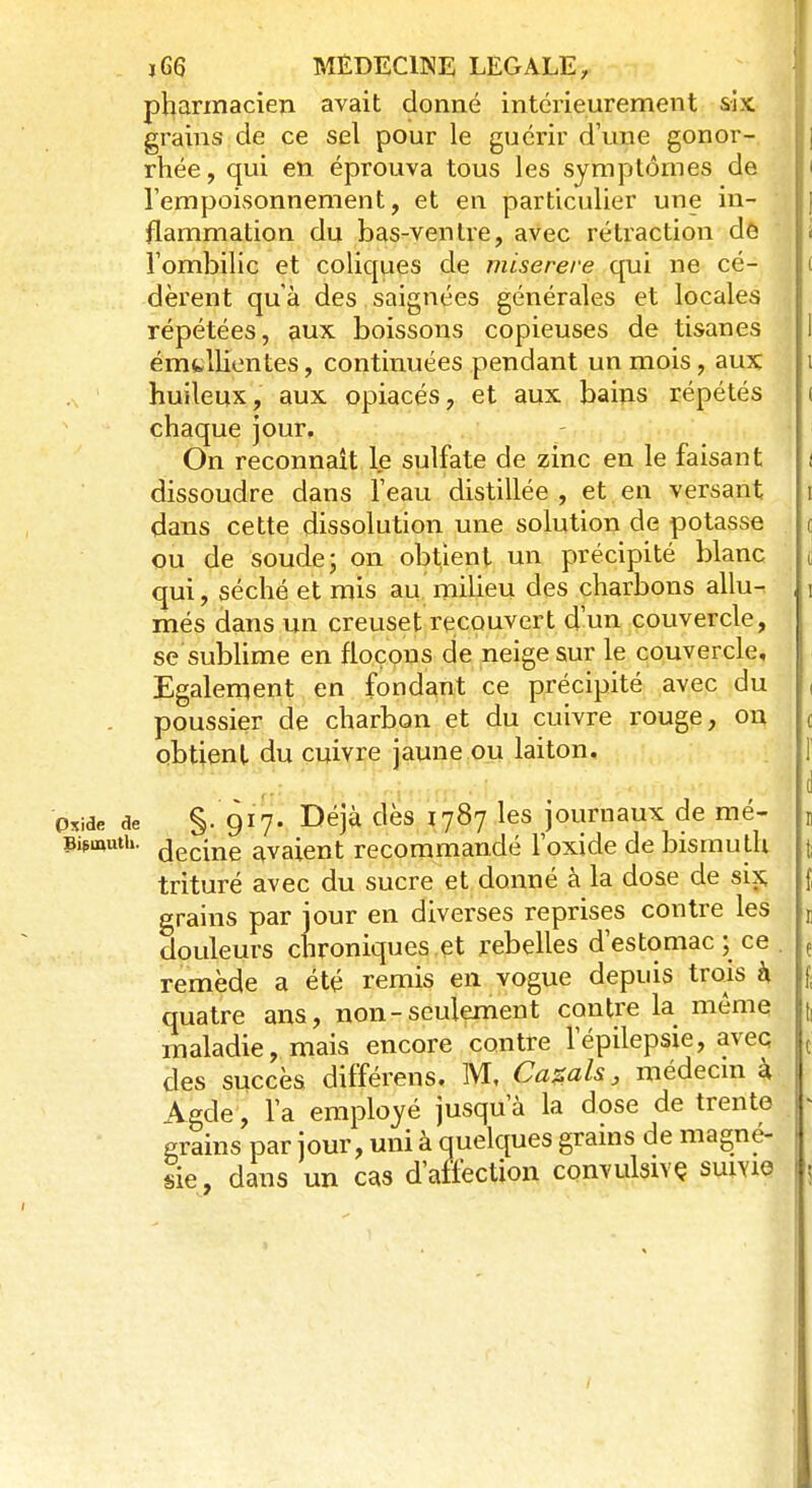 pharmacien avait donné intérieurement six grains de ce sel pour le guérir d'une gonor- rhée, qui en éprouva tous les symptômes de i l'empoisonnement, et en particulier une in- flammation du bas-ventre, avec rétraction de l'ombilic et coliques de miserere qui ne cé- ( dèrent qu'à des saignées générales et locales répétées, aux boissons copieuses de tisanes I émtllientes, continuées pendant un mois, aux i ,\ huileux, aux opiacés, et aux bains répétés i chaque jour. On reconnaît le sulfate de zinc en le faisant i dissoudre dans l'eau distillée , et en versant i dans cette dissolution une solution de potasse ou de soude; on obtient un précipité blanc t qui, séché et mis au milieu des charbons allu- i més dans un creuset recouvert d'un couvercle, se sublime en flocons de neige sur le couvercle. Egalement en fondant ce précipité avec du , poussier de charbon et du cuivre rouge, on ( obtient du cuivre jaune ou laiton. f (1 Oside de §- 917. Déjà dès 1787 les journaux de mé- t Bismuth, çjecine avaient recommandé l'oxide de bismu th | trituré avec du sucre et donné à la dose de six; f grains par jour en diverses reprises contre les t douleurs chroniques et rebelles d'estomac; ce { remède a été remis en vogue depuis trois h $ quatre ans, non-seulement contre la même tl maladie, mais encore contre l'épilepsie, avec ( des succès différens. M, Casais, médecin à Agde, l'a employé jusqu'à la dose de trente grains par jour, uni à quelques grains de magné- sie, dans un cas d'affection convulsive suivie