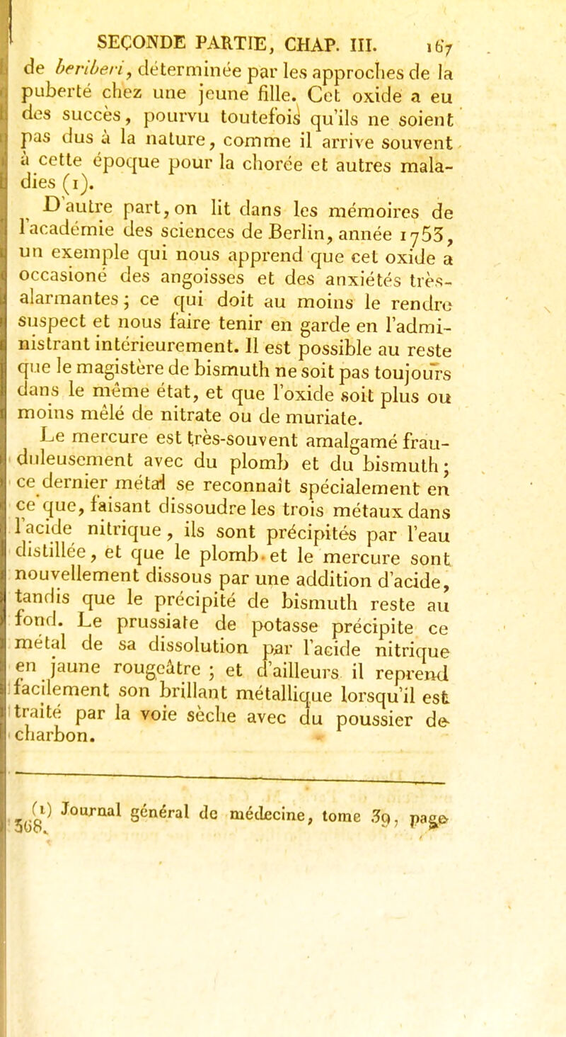 de béribéri, déterminée par les approches de la puberté chez une jeune fille. Cet oxidé a eu des succès, pourvu toutefois qu'ils ne soient pas dus à la nature, comme il arrive souvent à cette époque pour la chorée et autres mala- dies (i). D'autre part, on lit dans les mémoires de l'académie des sciences de Berlin, année iy53, un exemple qui nous apprend que cet oxide a occasioné des angoisses et des anxiétés très-, alarmantes; ce qui doit au moins le rendre suspect et nous faire tenir en garde en l'admi- nistrant intérieurement. Il est possible au reste que le magistère de bismuth ne soit pas toujours dans le même état, et que l'oxide soit plus ou moins mêlé de nitrate ou de muriate. Le mercure est très-souvent amalgamé frau- duleusement avec du plomb et du bismuth; ce dernier métai se reconnaît spécialement en ce que, faisant dissoudre les trois métaux dans l'acide nitrique, ils sont précipités par l'eau distillée, et que le plomb-et le mercure sont nouvellement dissous par une addition d'acide, tandis que le précipité de bismuth reste au fond. Le prussiate de potasse précipite ce métal de sa dissolution par l'acide nitrique en jaune rougeâtre ; et d'ailleurs il reprend : facilement son brillant métallique lorsqu'il est traité par la voie sèche avec du poussier de- charbon. 3G8 Ci) Journal général de médecine, tome 3c>, pa^o
