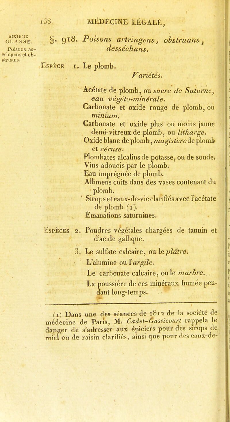 CLASSE. Poisons as- triugcns et ob- struons. §. 918. Poisons artringens, obstruans desséchans. Espèce i. Le plomb. Variétés. Acétate de plomb, ou sucre de Saturne, eau végéto-minérale. Carbonate et oxide rouge de plomb, ou minium. Carbonate et oxide plus ou moins jaune demi-vitreux de plomb, ou litharge. Oxide blane de plomb, magistère de plomb et ce ruse. Plombâtes alcalins de potasse, ou de soude, Vins adoucis par le plomb. Eau imprégnée de plomb. Allimens cuits dans des vases contenant du plomb. ' Sirops et eaux-de-vie clarifiés avec l'acétate de plomb (1). Émanations saturnines. Espèces 2. Poudres végétales chargées de tannin et d'acide gallique. 3. Le sulfate calcaire, ou le plâtre. L'alumine ou Vargile. Le carbonate calcaire, ou le marbre. La poussière de ces minéraux humée pen- dant long-temps. (1) Dans une des séances de 1812 de la société de médecine de Paris, M- Cadet-Gassicourt rappela le danger de s'adresser aux épiciers pour des sirops de miel on de raisin clarifiés, ainsi que pour des eanx-de-