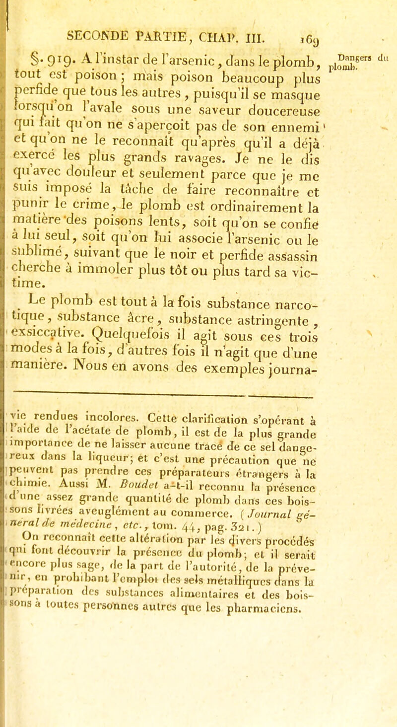 §.919. A l'instar de l'arsenic, dans le plomb, piS*?* d tout est poison; mais poison beaucoup plus perfide que tous les autres , puisqu'il se masque lorsqu'on l'avale sous une saveur doucereuse qui fait qu'on ne s'aperçoit pas de son ennemi ' et qu'on ne le reconnaît qu'après qu'il a déjà exercé les plus grands ravages. Je ne le dis qu'avec douleur et seulement parce que je me suis imposé la tâche de faire reconnaître et punir le crime, le plomb est ordinairement la matière des poisons lents, soit qu'on se confie à lui seul, soit qu'on lui associe l'arsenic ou le sublimé, suivant que le noir et perfide assassin cherche à immoler plus tôt ou plus tard sa vic- time. Le plomb est tout à la fois substance narco- tique, substance âcre, substance astringente , 1 exsiccative. Quelquefois il agit sous ces trois modes à la fois, d'autres fois il n'agit que d'une manière. Nous en avons des exemples journa- vie rendues incolores. Cette clarification s'opérant à 1 aide de l'acétate de plomb, il est de la plus grande importance de ne laisser aucune tracé de ce sel dange- reux dans la liqueur; et c'est une précaution que ne : peuvent pas prendre ces préparateurs étrangers à la chimie. Aussi M. Baudet a-t-il reconnu ta présence -cl une assez grande quantité de plomb dans ces bois- sons livrées aveuglément au commerce. ( Journal eé- 1 neral de médecine , etc., loin. 44, pag. 3a 1. ) On reconnaît cette altération par les divers procédés qni font découvrir la présence du plomb; et il serait encore plus sage, de la part de l'autorité, de la préve- nir, en probibant l'emploi des sels métalliques dans la préparation des substances alimentaires et des bois- sons a toutes personnes autres que les pharmaciens.