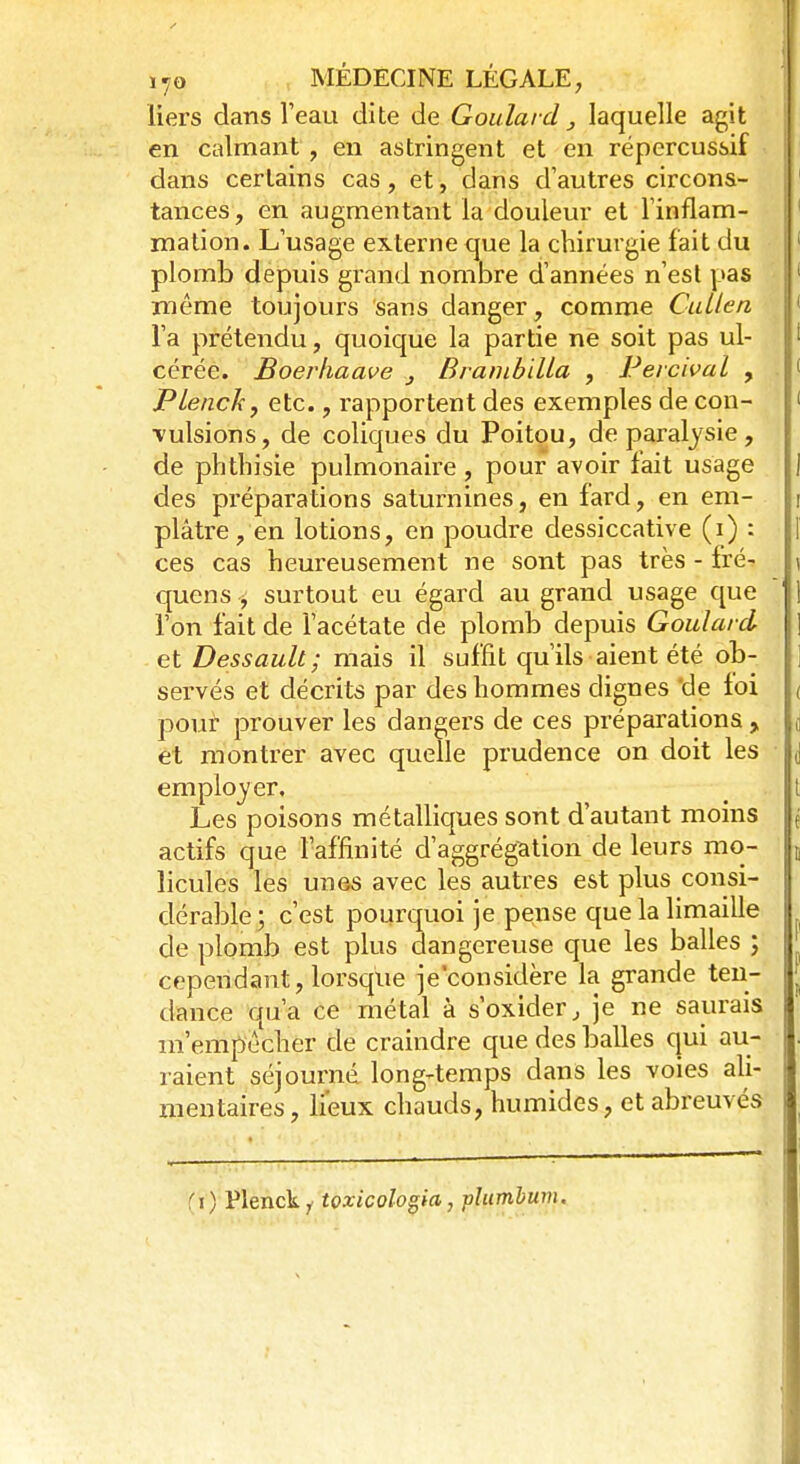 liers dans l'eau dite de Goulard, laquelle agit en calmant , en astringent et en répercussif dans certains cas, et, dans d'autres circons- tances, en augmentant la douleur et l'inflam- mation. L'usage externe que la chirurgie fait du plomb depuis grand nombre d'années n'est pas môme toujours sans danger, comme CuLlen l'a prétendu, quoique la partie ne soit pas ul- cérée. Boerhaave „ Brambilla , Perchai , Plench, etc., rapportent des exemples de con- vulsions, de coliques du Poitou, de paralysie, de phthisie pulmonaire , pour avoir fait usage J des préparations saturnines, en fard, en em- \ plâtre, en lotions, en poudre dessiccative (i) : | ces cas heureusement ne sont pas très - fré- \ quens 3 surtout eu égard au grand usage que ] l'on fait de l'acétate de plomb depuis Goulard ] etDessault; mais il suffit qu'ils aient été ob- ; servés et décrits par des hommes dignes 'de foi ( pour prouver les dangers de ces préparations , £ et montrer avec quelle prudence on doit les d employer, Les poisons métalliques sont d'autant moins j actifs que l'affinité d'aggrégation de leurs mo- t licules les unes avec les autres est plus consi- dérable; c'est pourquoi je pense que la limaille de plomb est plus dangereuse que les balles ; cependant, lorsque je'considère la grande ten- dance qu'a ce métal à s'oxider, je ne saurais m'empècher de craindre que des balles qui au- raient séjourné longtemps dans les voies ali- mentaires , lieux chauds, humides, et abreuvés (?) Plenck, tozicologia, phtmbum.