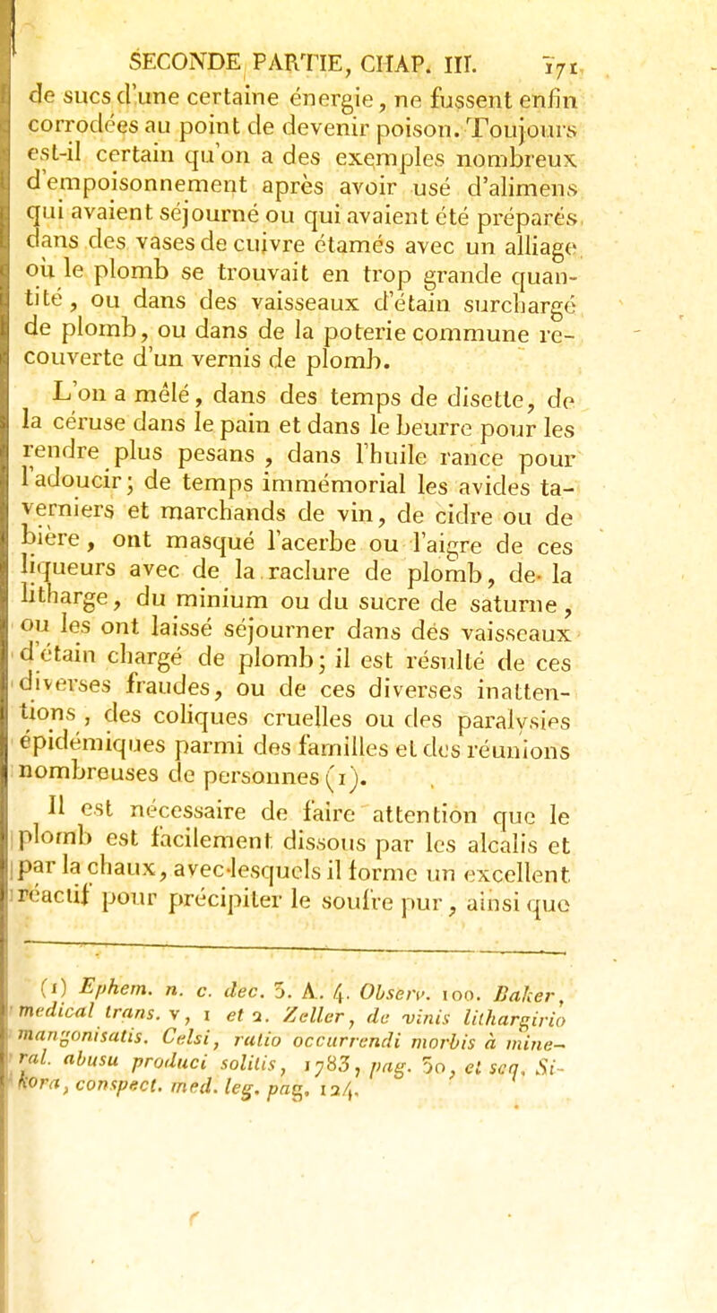 de sucs d'une certaine énergie, ne fussent enfin corrodées au point de devenir poison. Toujours est-il certain qu'on a des exemples nombreux d'empoisonnement après avoir usé d'alimens qui avaient séjourné ou qui avaient été préparés dans des vases de cuivre étamés avec un alliage ou le plomb se trouvait en trop grande quan- tité , ou dans des vaisseaux d'étain surchargé de plomb, ou dans de la poterie commune re- couverte d'un vernis de plomb. L'on a mêlé, dans des temps de disette, de la céruse dans le pain et dans le beurre pour les rendre plus pesans , dans l'huile rance pour l'adoucir ; de temps immémorial les avides ta- vemiers et marchands de vin, de cidre ou de bière, ont masqué l'acerbe ou l'aigre de ces liqueurs avec de la raclure de plomb, de- la litharge, du minium ou du sucre de saturne, ou les ont laissé séjourner dans dés vaisseaux d'étain chargé de plomb; il est résulté de ces diverses fraudes, ou de ces diverses inatten- tions , des coliques cruelles ou des paralysies épidémiques parmi des familles et des réunions nombreuses de personnes (i). Il est nécessaire de faire attention que le plomb est facilement dissous par les alcalis et Ipar la chaux, avec-lesquels il forme un excellent ] réactif pour précipiter le soufre pur, ainsi que (ï) Ephem. n. c. dec. 5. A. 4. Obsen>. 100. Baker, médical trans.y, 1 et a. Zeller, de vinis lUhareirio mangonisatis. Cdsi, ratio occurrendi morbis à mine- rai, abusu produci solitis, i783, pag. 5ô. el sca, Si- Hora, compect. med. leg. pa%. ia/(. f