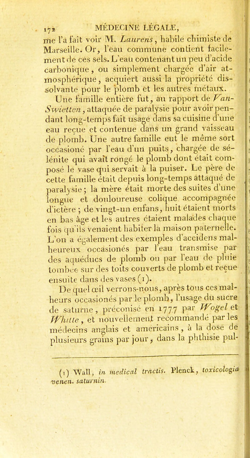 me l'a fait voir M. Laurens, habile chimiste de Marseille. Or, l'eau commune contient facile- ment de ces sels. L'eau contenant un peu d'acide carbonique, ou simplement chargée d'air at- mosphérique , acquiert aussi la propriété dis- solvante pour le ]3lomb et les autres métaux. Une famille entière fut, au rapport de Van- Swielten, attaquée de paralysie pour avoir pen- dant long-temps fait usage dans sa cuisine d'une eau reçue et contenue dans un grand vaisseau de plomb. Une autre famille eut le même sort occasioné par l'eau d'un puits, chargée de sé- lénite qui avait rongé le plomb dont était com- posé le vase qui servait à la puiser. Le père de cette famille était depuis long-temps attaqué de paralysie; la mère était morte des suites d'une longue et douloureuse colique accompagnée d'ictère ; de vingt-un enfans, huit étaient morts en bas âge et les autres étaient malades chaque fois qu'ils venaient habiter la maison paternelle. L'on a également des exemples d'accidens mal- heureux occasionés par l'eau transmise par des aquéducs de plomb ou par l'eau de pluie tombée sur des toits couverts de plomb et reçue ensuite dans des vases (i). De quel œil verrons-nous, après tous ces mal- heurs occasionés par le plomb, l'usage du sucre de saturne, préconisé en 1777 par Wogel et Whille, et nouvellement recommandé parles médecins anglais et américains , à la dose dé plusieurs grains par jour, dans la phthisie pul- (,) Wall, in médical tractis. Plenck, toxicologia venen, saturnin.