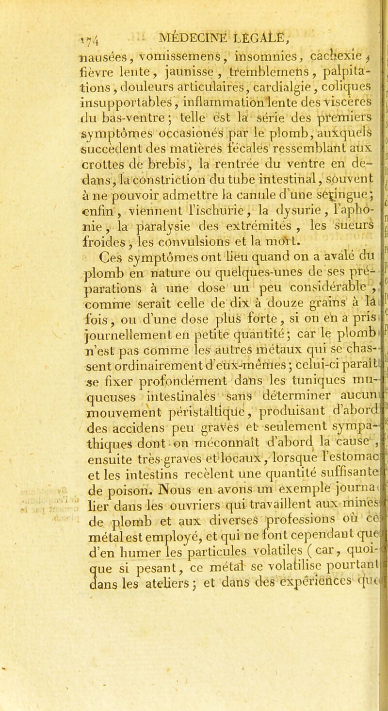 nausées, vomissemens, insomnies, cachexie^ ' fièvre lente, jaunisse, tremblemetis, palpita- I tions, douleurs articulaires, cardialgie, coliques ; insupportables , inflammation lente des viscères I du bas-ventre ; telle est la série des premiers I. symptômes occasionés par le plomb, auxquels l succèdent des matières fécales ressemblant aux 8 crottes de brebis , la rentrée du ventre en de- dans , la constriction du tube intestinal, souvent à ne pouvoir admettre la canule dune serjngue; enfin, viennent rischuiïe, la dysurie, l'apho- nie , la paralysie des extrémités , les sueurs froides, les convulsions et la moVt. Ces symptômes ont lieu quand on a avalé du plomb en nature ou quelques-unes de ses pré- parations à une dose un peu considérable , comme serait celle de dix à douze grains à la fois, ou d'une dose plus forte, si on en a pris journellement en petite quantité; car le plombi n'est pas comme les autres métaux qui se chas- sent ordinairement d'eux-mêmes ; celui-ci paraît! se fixer profondément dans les tuniques mu- queuses intestinales sans déterminer aucun' mouvement péristaltique, produisant d'abord des accidens peu graves et seulement sympa-! thiques dont on méconnaît d'abord la cause , ensuite très-graves et locaux, lorsque l'estomac et les intestins recèlent une quantité suffisante de poison. Nous en avons un exemple journa lier dans les ouvriers qui travaillent aux mines de plomb et aux diverses professions où cc\ métal est employé, et qui ne font cependant que l d'en humer les particules volatiles (car, quoi- que si pesant, ce métal se volatilise pourtant dans les ateliers ; et dans des expériences qùï