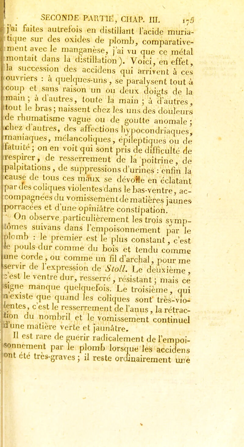 j'ai faites autrefois en distillant l'acide muria- tique sur des oxides de plomb, comparative- ment avec le manganèse, j'ai vu que ce métal «montait dans la distillation). Voici, en effet, la succession des accidens qui arrivent à ces ouvriers : à quelques-uns , se paralysent tout à coup et sans raison un ou deux doigts de la main ; à d'autres, toute la main ; à d'autres, itout le bras ; naissent chez les uns des douleurs de rhumatisme vague ou de goutte anomale; chez d'autres, des affections hypocondriaques', maniaques, mélancoliques, épileptiques ou de tatuité ; on en voit qui sont pris de difficulté de respirer, de resserrement de la poitrine, de palpitations, de suppressions d'urines : enfin la :cause de tous ces maux se dévofle en éclatant par des coliques violentes dans le bas-ventre, ac- compagnées du vomissementdematières jaunes porracees et d'une opiniâtre constipation. 1 °n °bservexparticulièrement les trois symp- tômes suivans dans l'empoisonnement par le plomb : le premier est le plus constant, c'est le pouls dur comme du bois et tendu comme une corde , ou comme un fil d archal, pour me servir de l'expression de Sloll. Le deuxième, zest le ventre dur, resserré , résistant ; mais ce signe manque quelquefois. Le troisième, qui n existe que quand les coliques sont très-vio- lentes, c'est le resserrement de l'anus, la rétrac- tion du nombril et le vomissement continuel Idune matière verte et jaunâtre. Il est rare de guérir radicalement de l'empoi- sonnement par le plomb lorsque les accidens ont ete très-graves; il reste ordinairement une