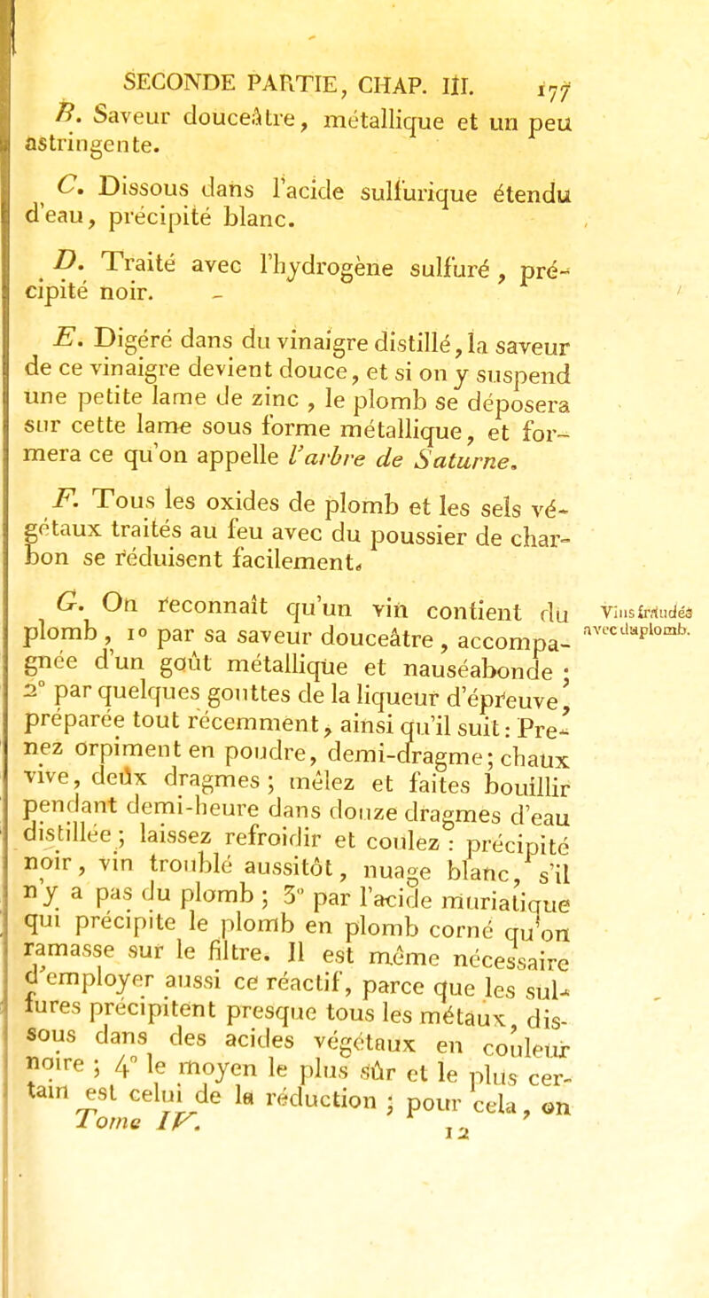 B. Saveur douceâtre, métallique et un peu astringente. ( C. Dissous dans l'acide sulfurique étendu d'eau, précipité blanc. t D. Traité avec l'hydrogène sulfuré , pré- cipité noir. E. Digéré dans du vinaigre distillé, la saveur de ce vinaigre devient douce, et si on y suspend une petite lame de zinc , le plomb se déposera sur cette lame sous forme métallique, et for- mera ce qu'on appelle l'arbre de Saturne. F. Tous les oxides de plomb et les sels vé~ gétaux traités au feu avec du poussier de char- bon se réduisent facilement,, G. On reconnaît qu'un vin contient du tîmtthuto plomb , 10 par sa saveur douceâtre , accompa- avecd*plomk gnée d'un goût métallique et nauséabonde • 20 par quelques gouttes de la liqueur d'épreuve ' préparée tout récemment, ainsi qu'il suit: Pre- nez orpiment en poudre, demi-dragme; chaux vive deux dragmes ; mêlez et faites bouillir pendant demi-heure dans douze dragmes d'eau distillée; laissez refroidir et coulez: précipité noir, vin troublé aussitôt, nuage blanc s'il 11 y a pas du plomb ; 3 par l'acide rnuriàtiqué qui precip.te le plomb en plomb corné qu'on ramasse sur le filtre. Il est même nécessaire d employer aussi ce réactif, parce que les siiU lures précipitent presque tous les métaux dis- sous dans des acides végétaux en couleur noire ; 4° le moyen le plus sûr et le plus cer- tain est celui de la réduction < pour cela, on 1 orne IV.